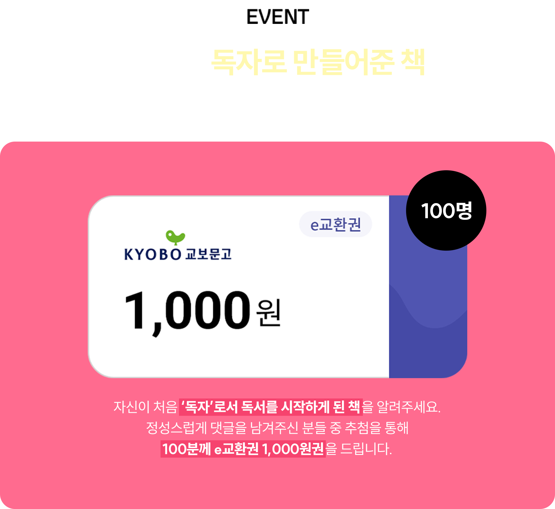 EVENT 여러분을 독자로 만들어준 책은 무엇인가요? | 교보문고 e교환권 1,000원(100명) | 자신이 처음 ‘독자’로서 독서를 시작하게 된 책을 알려주세요. 정성스럽게 댓글을 남겨주신 분들 중 추첨을 통해 100분께 e교환권 1,000원권을 드립니다.
