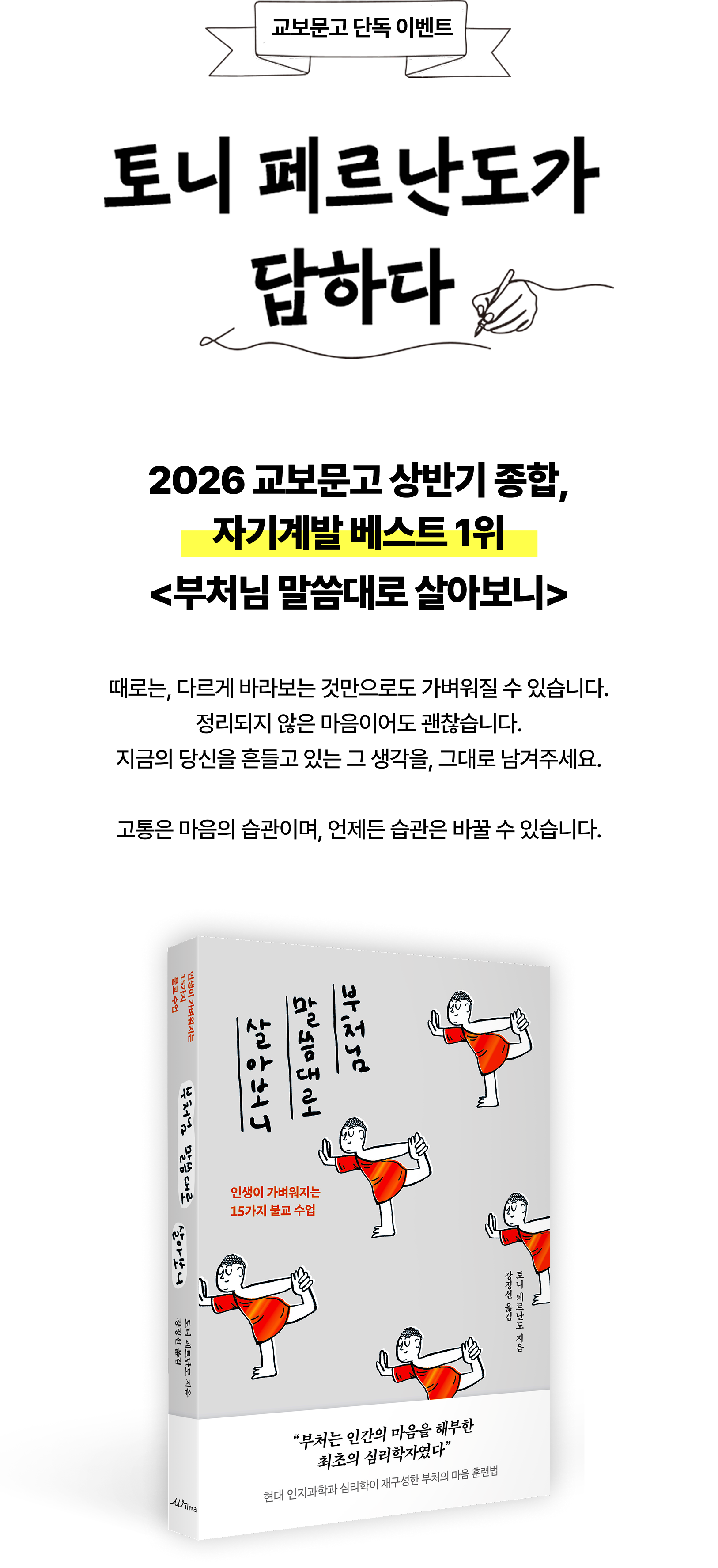 교보문고 단독 이벤트 2026 교보문고 상반기 종합, 자기계발 베스트 1위 <부처님 말씀대로 살아보니> 때로는, 다르게 바라보는 것만으로도 가벼워질 수 있습니다. 정리되지 않은 마음이어도 괜찮습니다. 지금의 당신을 흔들고 있는 그 생각을, 그대로 남겨주세요. 고통은 마음의 습관이며, 언제든 습관은 바꿀 수 있습니다.