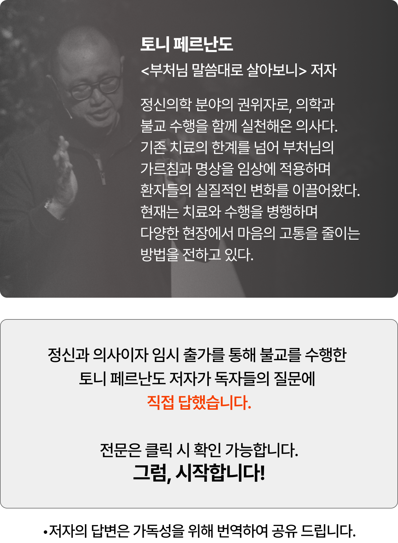 토니 페르난도 <부처님 말씀대로 살아보니> 저자 | 정신의학 분야의 권위자로, 의학과 불교 수행을 함께 실천해온 의사다. 기존 치료의 한계를 넘어 부처님의 가르침과 명상을 임상에 적용하며 환자들의 실질적인 변화를 이끌어왔다. 현재는 치료와 수행을 병행하며 다양한 현장에서 마음의 고통을 줄이는 방법을 전하고 있다. 정신과 의사이자 임시 출가를 통해 불교를 수행한 토니 페르난도 저자가 독자들의 질문에 직접 답했습니다. 전문은 클릭 시 확인 가능합니다. 그럼, 시작합니다! •저자의 답변은 가독성을 위해 번역하여 공유 드립니다.