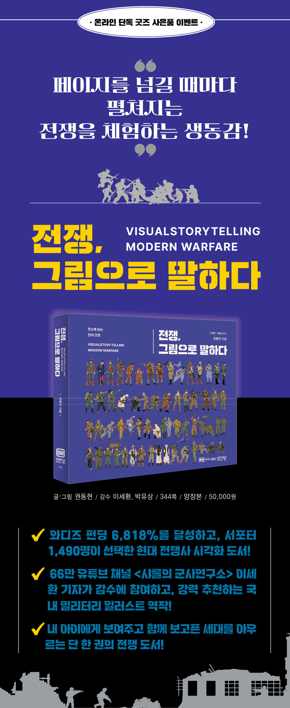 온라인 단독 굿즈 사은품 이벤트 | 페이지를 넘길 때마다 펼쳐지는 전쟁을 체험하는 생동감! | 전쟁, 그림으로 말하다 VISUALSTORYTELLING MODERN WARFARE 글·그림 권동현 / 감수 이세환, 박유상 / 344쪽 / 양장본 / 50,000원 | 와디즈 펀딩 6,818%를 달성하고, 서포터 1,490명이 선택한 현대 전쟁사 시각화 도서! 66만 유튜브 채널 샤를의 군사연구소 이세환 기자가 감수에 참여하고, 강력 추천하는 국내 밀리터리 일러스트 역작! 내 아이에게 보여주고 함께 보고픈 세대를 아우르는 단 한 권의 전쟁 도서!