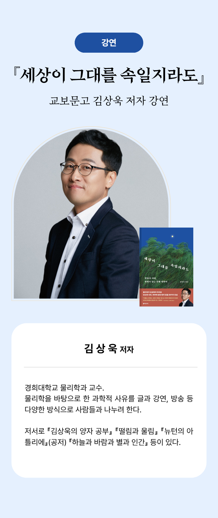 강연 『세상이 그대를 속일지라도』 교보문고 김상욱 저자 강연 | 김상욱 저자 경희대학교 물리학과 교수. 물리학을 바탕으로 한 과학적 사유를 글과 강연, 방송 등 다양한 방식으로 사람들과 나누려 한다. 저서로 『김상욱의 양자 공부』『떨림과 울림』『뉴턴의 아틀리에』(공저) 『하늘과 바람과 별과 인간』등이 있다.