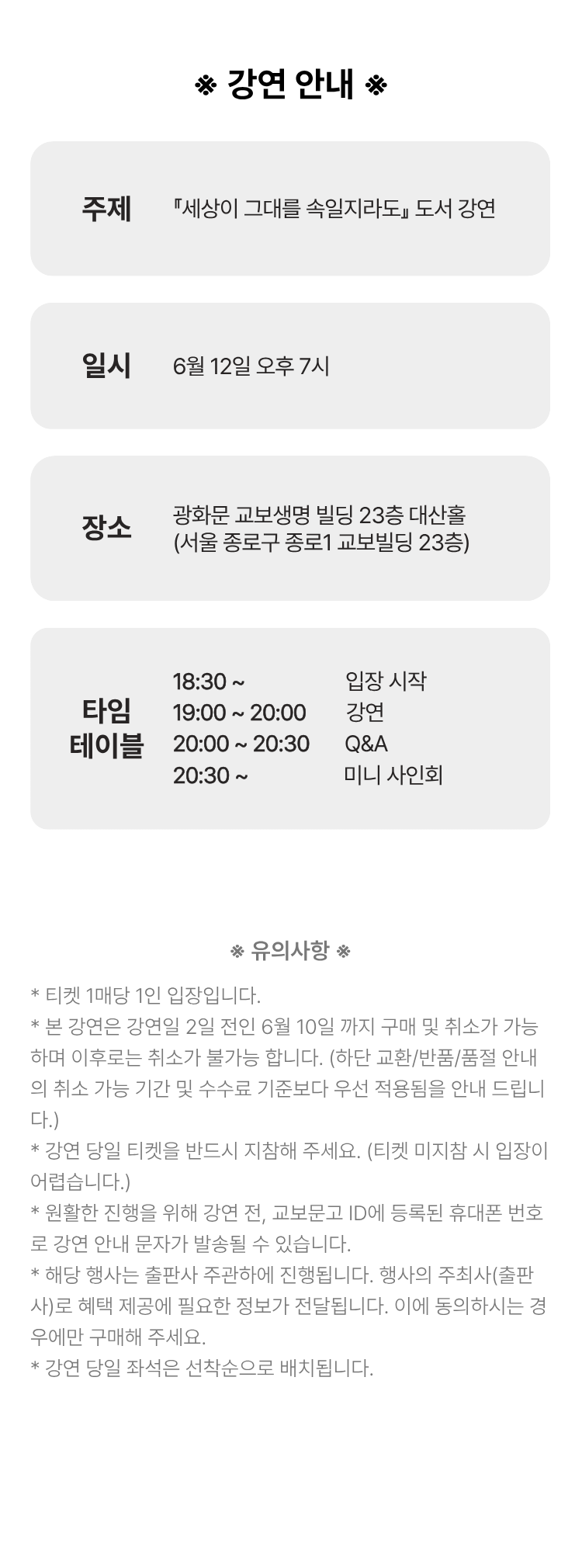 강연 안내 | 주제: 『세상이 그대를 속일지라도』 도서 강연 | 일시: 6월 12일 오후 7시 | 장소: 광화문 교보생명 빌딩 23층 대산홀 (서울 종로구 종로1 교보빌딩 23층) | 타임 테이블: 18:30~ 입장 시작 19:00~20:00 강연 20:00~20:30 Q&A 20:30~ 미니 사인회 | 유의사항 *티켓 1매당 1인 입장입니다. *본 강연은 강연일 2일 전인 6월 10일까지 구매 및 취소가 가능하며 이후로는 취소가 불가능 합니다. (하단 교환/반품/품절 안내의 취소 가능 기간 및 수수료 기준보다 우선 적용됨을 안내 드립니다.) *강연 당일 티켓을 반드시 지참해 주세요. (티켓 미지참 시 입장이 어렵습니다.) *원활한 진행을 위해 강연 전, 교보문고 ID에 등록된 휴대폰 번호로 강연 안내 문자가 발송될 수 있습니다. *해당 행사는 출판사 주관하에 진행됩니다. 행사의 주최사(출판사)로 혜택 제공에 필요한 정보가 제공됩니다. 이에 동의하시는 경우에만 구매해 주세요. *당일 강연 좌석은 선착순으로 배치됩니다.