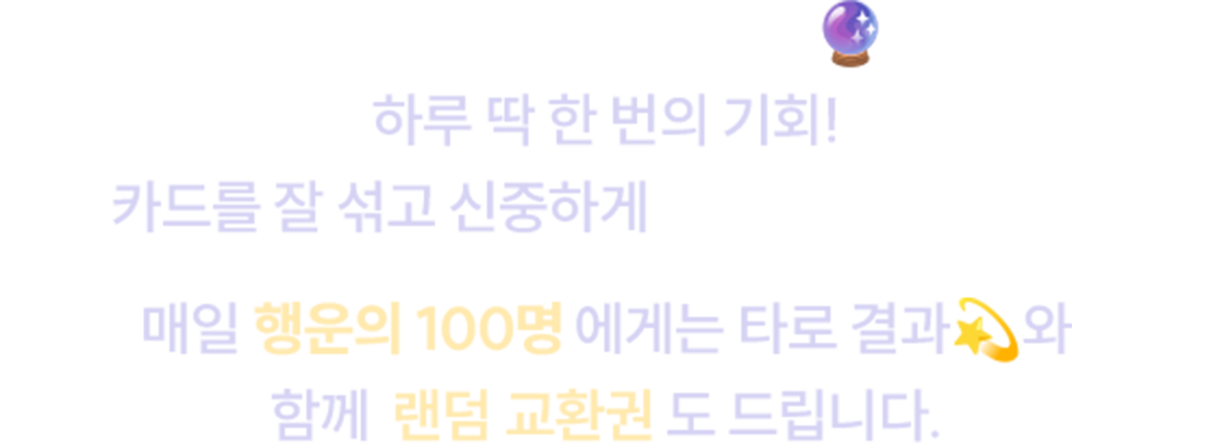 매달 1일, 당신을 위한 특별한 책 타로가 찾아옵니다. 하루 딱 한 번의 기회! 카드를 잘 섞고 신중하게 한 장을 골라보세요. 매일 행운의 100명에게는 타로 결과와 함께 랜덤 교환권도 드립니다.