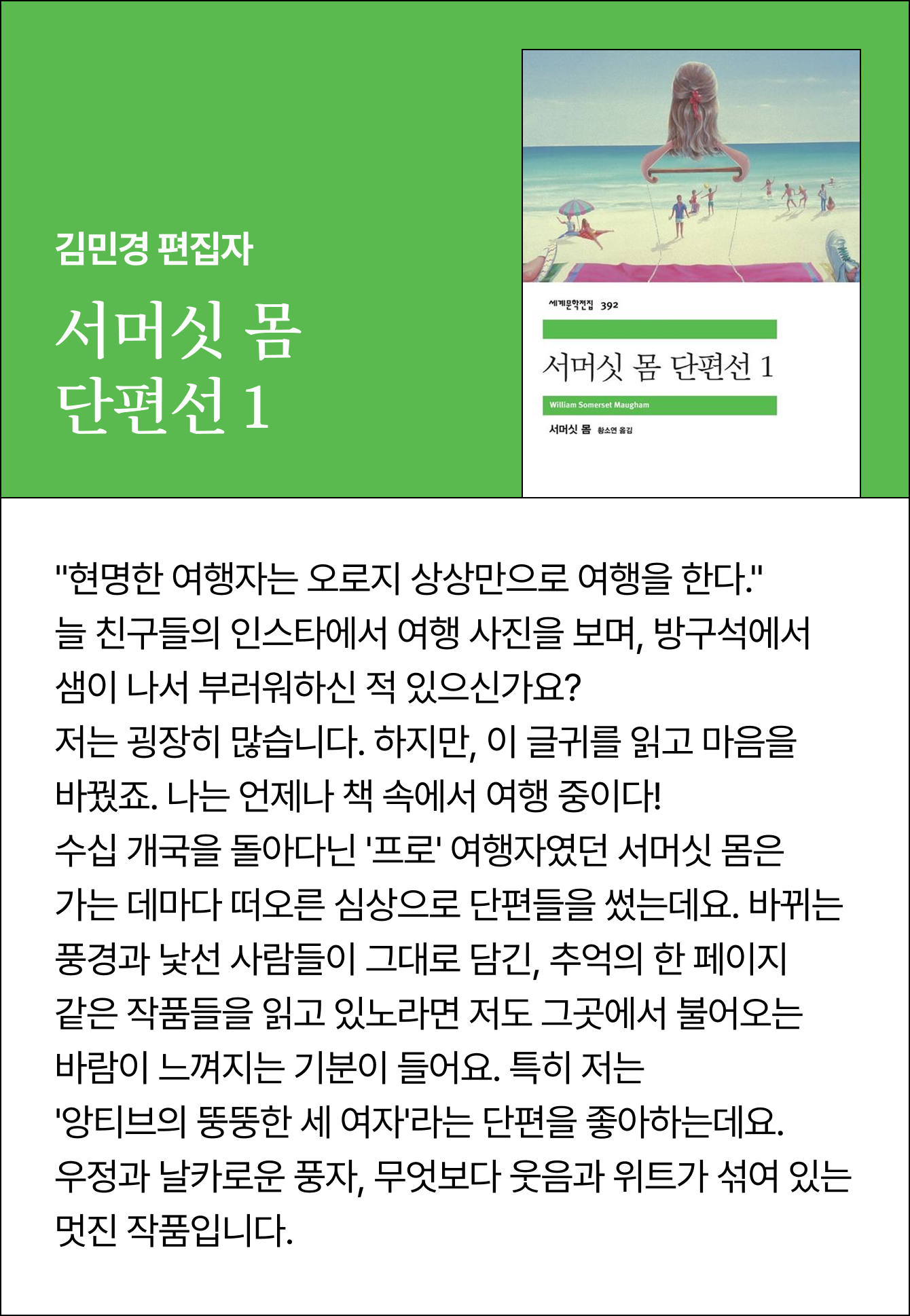 김민경 편집자 | 서머싯 몸 단편선 1 | “현명한 여행자는 오로지 상상만으로 여행을 한다.” 늘 친구들의 인스타에서 여행 사진을 보며, 방구석에서 샘이 나서 부러워하신 적 있으신가요? 저는 굉장히 많습니다. 하지만, 이 글귀를 읽고 마음을 바꿨죠. 나는 언제나 책 속에서 여행 중이다! 수십 개국을 돌아다닌 '프로' 여행자였던 서머싯 몸은 가는 데마다 떠오른 심상으로 단편들을 썼는데요. 바뀌는 풍경과 낯선 사람들이 그대로 담긴, 추억의 한 페이지 같은 작품들을 읽고 있노라면 저도 그곳에서 불어오는 바람이 느껴지는 기분이 들어요. 특히 저는 '앙티브의 뚱뚱한 세 여자'라는 단편을 좋아하는데요. 우정과 날카로운 풍자, 무엇보다 웃음과 위트가 섞여 있는 멋진 작품입니다.