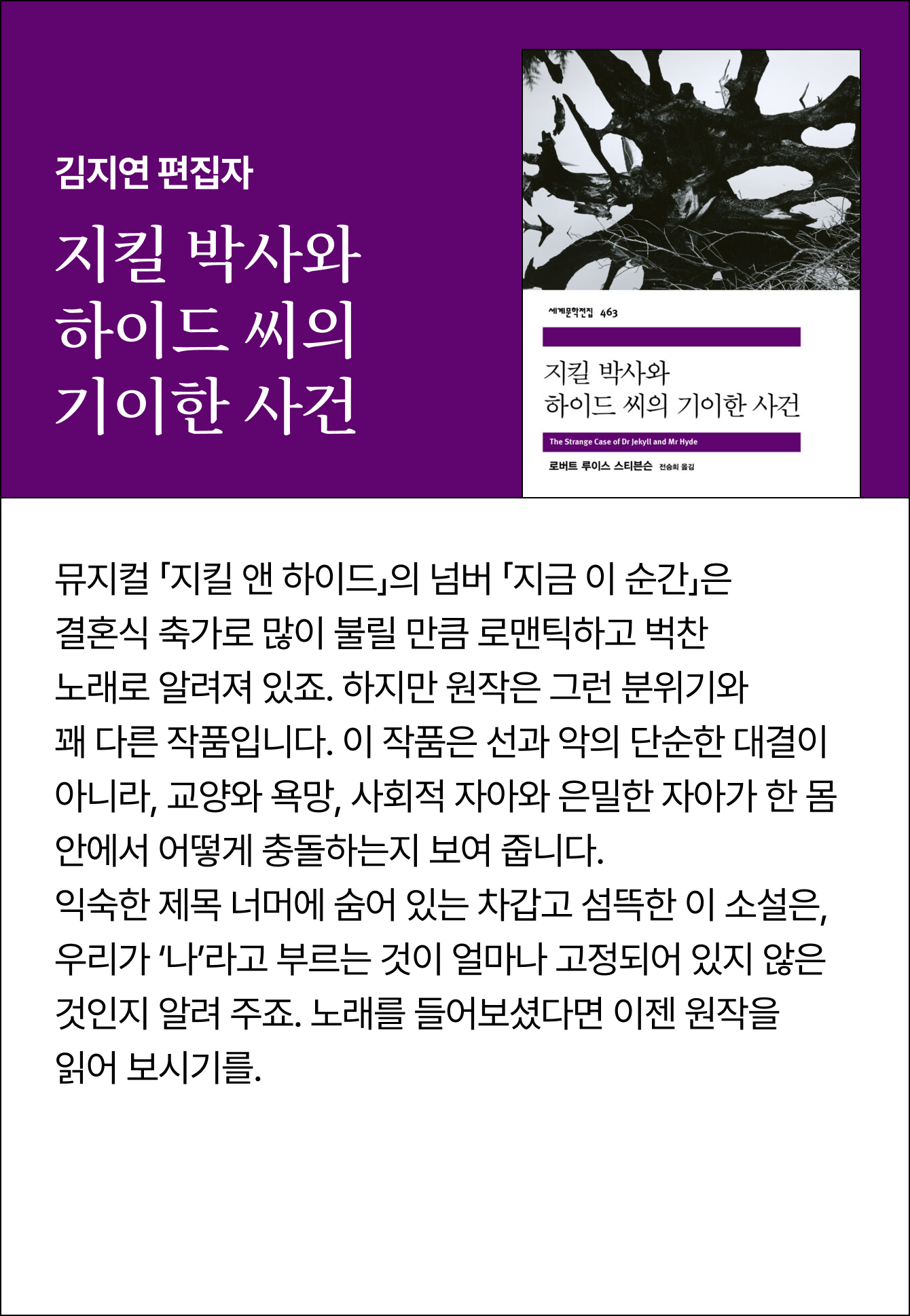 김지연 편집자 | 지킬 박사와 하이드 씨의 기이한 사건 | 뮤지컬 「지킬 앤 하이드」의 넘버 「지금 이 순간」은 결혼식 축가로 많이 불릴 만큼 로맨틱하고 벅찬 노래로 알려져 있죠. 하지만 원작은 그런 분위기와 꽤 다른 작품입니다. 이 작품은 선과 악의 단순한 대결이 아니라, 교양와 욕망, 사회적 자아와 은밀한 자아가 한 몸 안에서 어떻게 충돌하는지 보여 줍니다. 익숙한 제목 너머에 숨어 있는 차갑고 섬뜩한 이 소설은, 우리가 ‘나’라고 부르는 것이 얼마나 고정되어 있지 않은 것인지 알려 주죠. 노래를 들어보셨다면 이젠 원작을 읽어 보시기를.