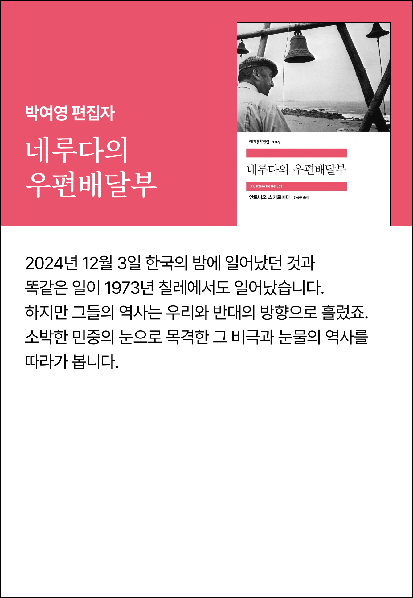 박여영 편집자 | 네루다의 우편배달부 | 2024년 12월 3일 한국의 밤에 일어났던 것과 똑같은 일이 1973년 칠레에서도 일어났습니다. 하지만 그들의 역사는 우리와 반대의 방향으로 흘렀죠. 소박한 민중의 눈으로 목격한 그 비극과 눈물의 역사를 따라가 봅니다
