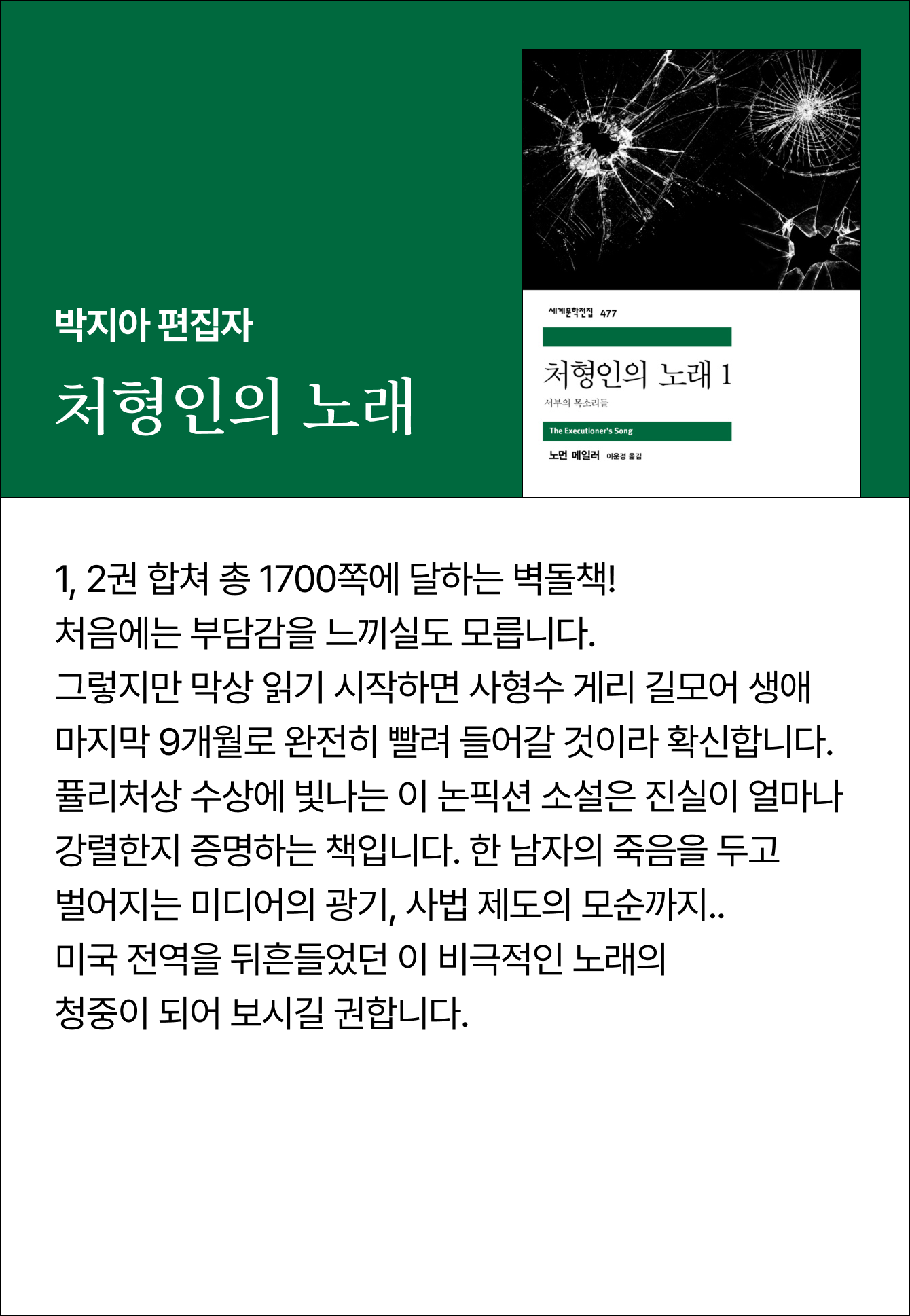 박지아 편집자 | 처형인의 노래 | 1, 2권 합쳐 총 1700쪽에 달하는 벽돌책! 처음에는 부담감을 느끼실도 모릅니다. 그렇지만 막상 읽기 시작하면 사형수 게리 길모어 생애 마지막 9개월로 완전히 빨려 들어갈 것이라 확신합니다. 퓰리처상 수상에 빛나는 이 논픽션 소설은 진실이 얼마나 강렬한지 증명하는 책입니다. 한 남자의 죽음을 두고 벌어지는 미디어의 광기, 사법 제도의 모순까지.. 미국 전역을 뒤흔들었던 이 비극적인 노래의 청중이 되어 보시길 권합니다.