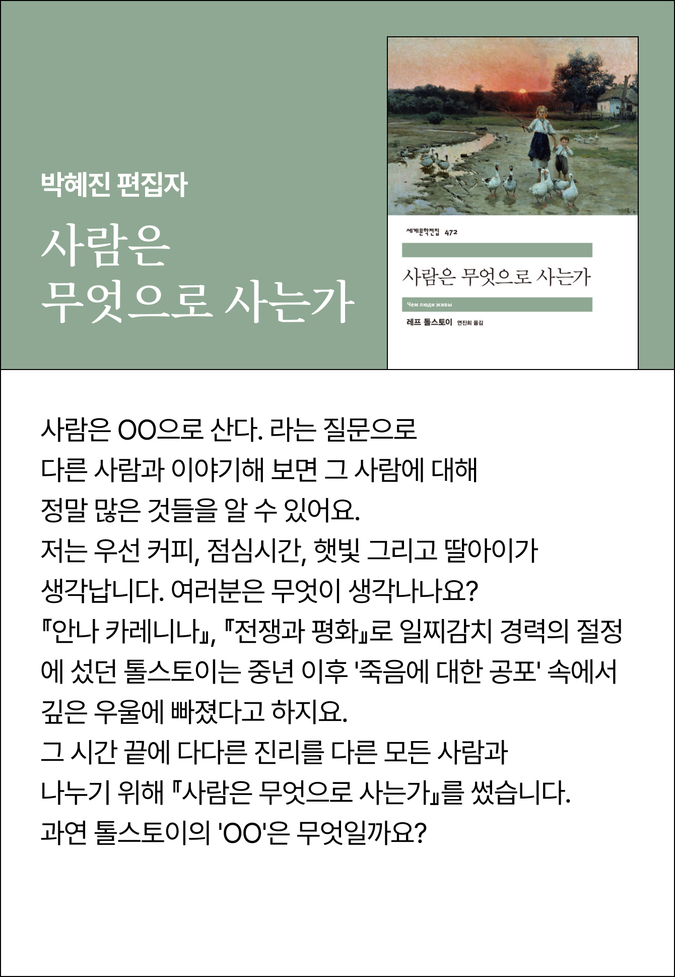 박혜진 편집자 | 사람은 무엇으로 사는가 | 사람은 OO으로 산다. 라는 질문으로 다른 사람과 이야기해 보면 그 사람에 대해 정말 많은 것들을 알 수 있어요. 저는 우선 커피, 점심시간, 햇빛 그리고 딸아이가 생각납니다. 여러분은 무엇이 생각나나요? 『안나 카레니나』, 『전쟁과 평화』로 일찌감치 경력의 절정에 섰던 톨스토이는 중년 이후 '죽음에 대한 공포' 속에서 깊은 우울에 빠졌다고 하지요. 그 시간 끝에 다다른 진리를 다른 모든 사람과 나누기 위해 『사람은 무엇으로 사는가』를 썼습니다. 과연 톨스토이의 'OO'은 무엇일까요?