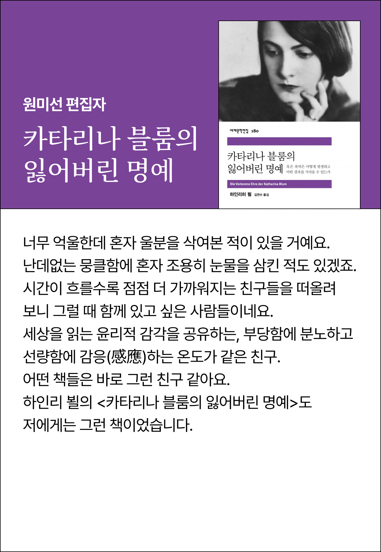 원미선 편집자 | 카타리나 블룸의 잃어버린 명예 | 너무 억울한데 혼자 울분을 삭여본 적이 있을 거예요. 난데없는 뭉클함에 혼자 조용히 눈물을 삼킨 적도 있겠죠. 시간이 흐를수록 점점 더 가까워지는 친구들을 떠올려 보니 그럴 때 함께 있고 싶은 사람들이네요. 세상을 읽는 윤리적 감각을 공유하는, 부당함에 분노하고 선량함에 감응(感應)하는 온도가 같은 친구. 어떤 책들은 바로 그런 친구 같아요. 하인리 뵐의 <카타리나 블룸의 잃어버린 명예>도 저에게는 그런 책이었습니다.