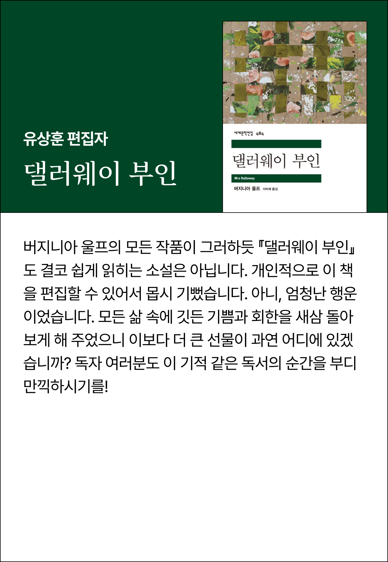 유상훈 편집자 | 댈러웨이 부인 | 버지니아 울프의 모든 작품이 그러하듯 『댈러웨이 부인』도 결코 쉽게 읽히는 소설은 아닙니다. 개인적으로 이 책을 편집할 수 있어서 몹시 기뻤습니다. 아니, 엄청난 행운이었습니다. 모든 삶 속에 깃든 기쁨과 회한을 새삼 돌아보게 해 주었으니 이보다 더 큰 선물이 과연 어디에 있겠습니까? 독자 여러분도 이 기적 같은 독서의 순간을 부디 만끽하시기를!