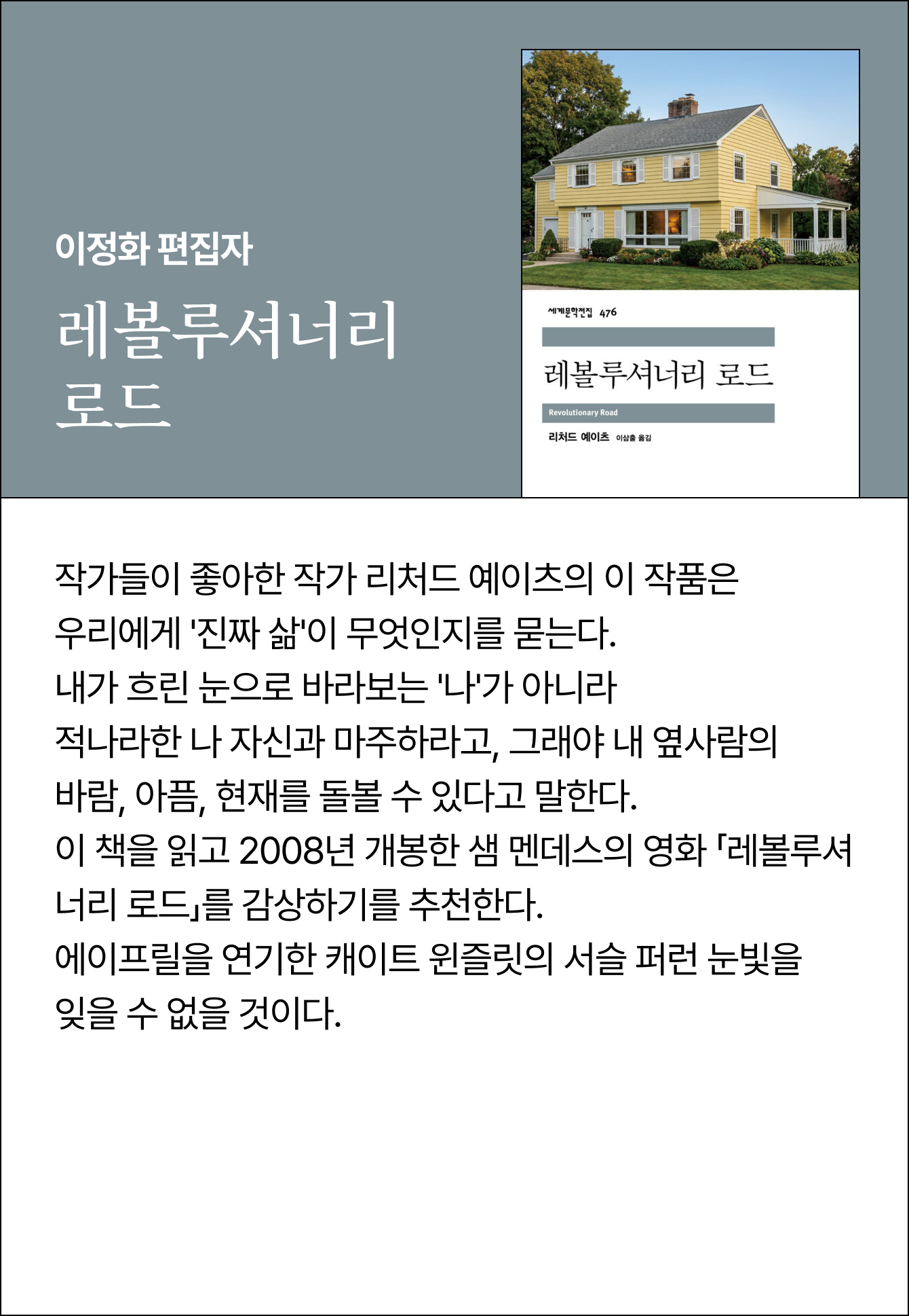 이정화 편집자 | 레볼루셔너리 로드 | 작가들이 좋아한 작가 리처드 예이츠의 이 작품은 우리에게 '진짜 삶'이 무엇인지를 묻는다. 내가 흐린 눈으로 바라보는 '나'가 아니라 적나라한 나 자신과 마주하라고, 그래야 내 옆사람의 바람, 아픔, 현재를 돌볼 수 있다고 말한다. 이 책을 읽고 2008년 개봉한 샘 멘데스의 영화 「레볼루셔너리 로드」를 감상하기를 추천한다.에이프릴을 연기한 캐이트 윈즐릿의 서슬 퍼런 눈빛을 잊을 수 없을 것이다.