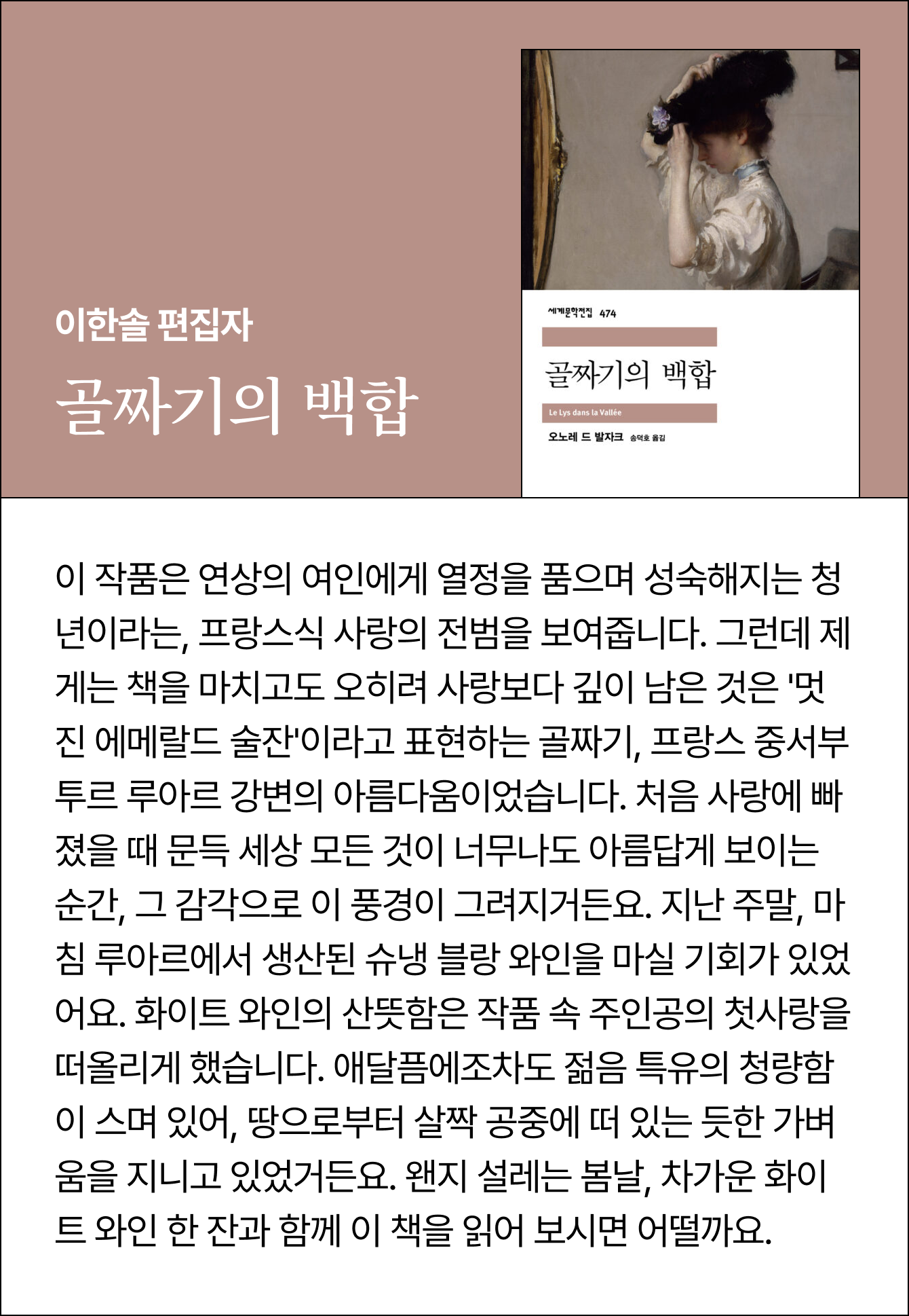 이한솔 편집자 | 골짜기의 백합 | 이 작품은 연상의 여인에게 열정을 품으며 성숙해지는 청년이라는, 프랑스식 사랑의 전범을 보여줍니다. 그런데 제게는 책을 마치고도 오히려 사랑보다 깊이 남은 것은 '멋진 에메랄드 술잔'이라고 표현하는 골짜기, 프랑스 중서부 투르 루아르 강변의 아름다움이었습니다. 처음 사랑에 빠졌을 때 문득 세상 모든 것이 너무나도 아름답게 보이는 순간, 그 감각으로 이 풍경이 그려지거든요. 지난 주말, 마침 루아르에서 생산된 슈냉 블랑 와인을 마실 기회가 있었어요. 화이트 와인의 산뜻함은 작품 속 주인공의 첫사랑을 떠올리게 했습니다. 애달픔에조차도 젊음 특유의 청량함이 스며 있어, 땅으로부터 살짝 공중에 떠 있는 듯한 가벼움을 지니고 있었거든요. 왠지 설레는 봄날, 차가운 화이트 와인 한 잔과 함께 이 책을 읽어 보시면 어떨까요.