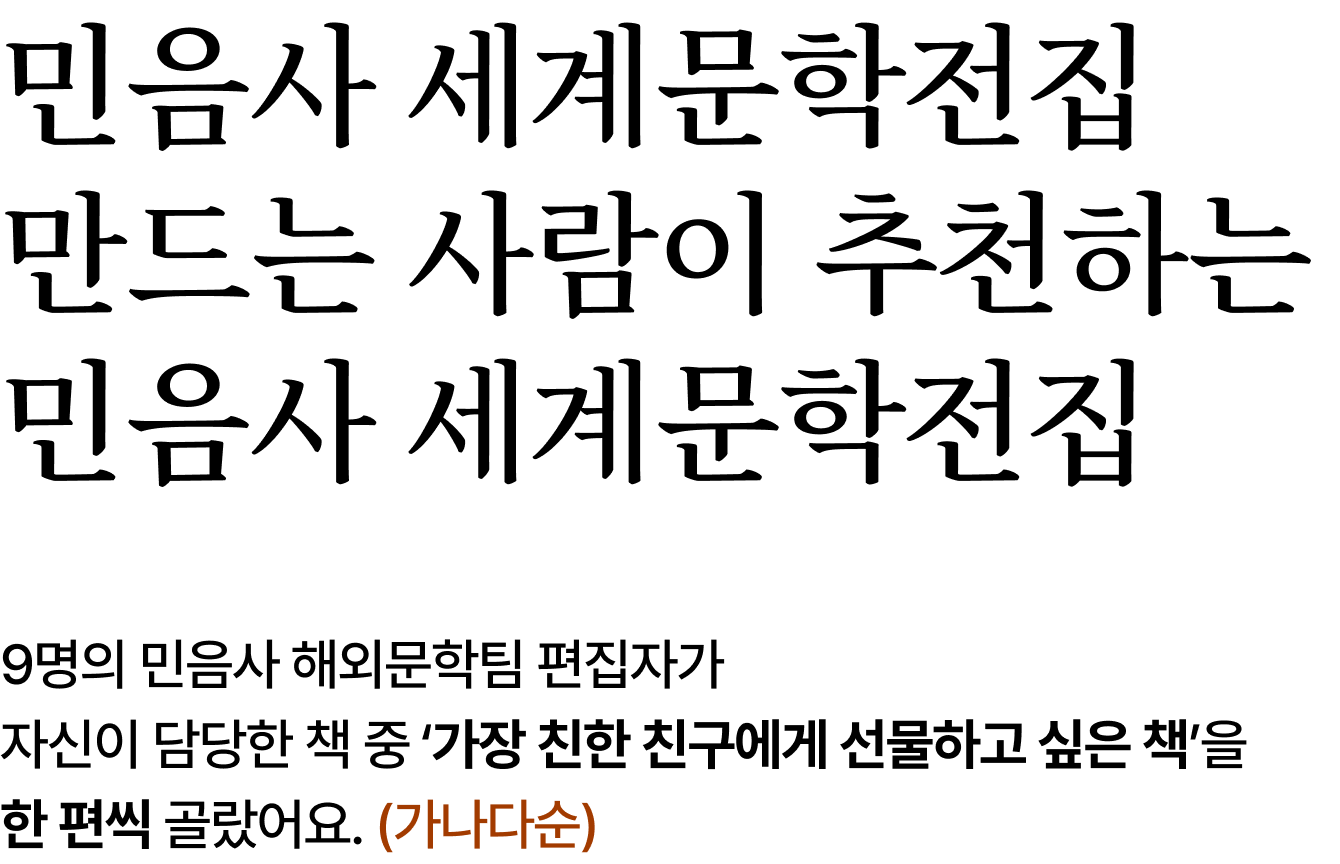 민음사 세계문학전집 만드는 사람이 추천하는 민음사 세계문학전집 | 9명의 민음사 해외문학팀 편집자가 자신이 담당한 책 중 ‘가장 친한 친구에게 선물하고 싶은 책’을 한 편씩 골랐어요. (가나다순)