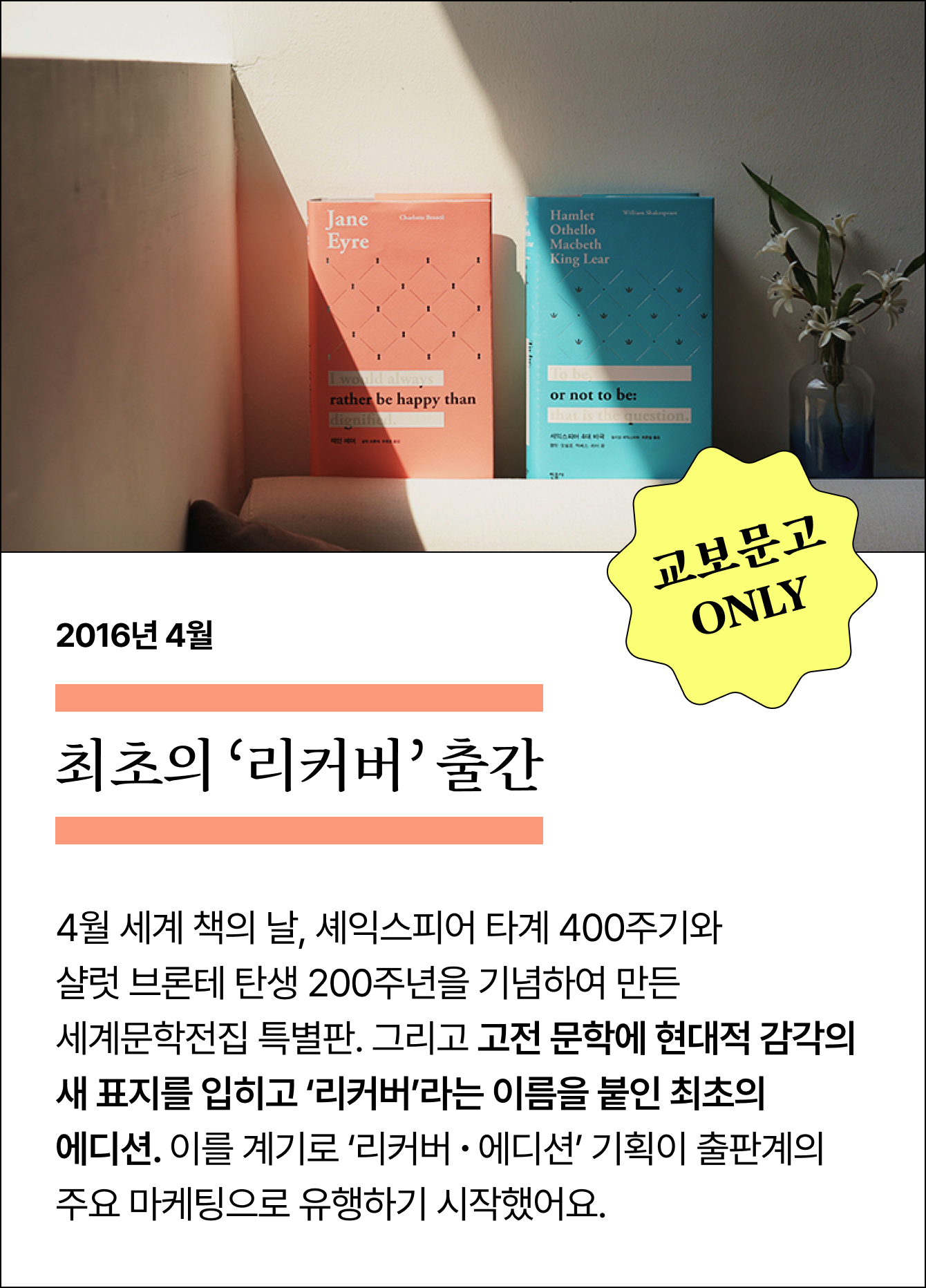 2016년 4월 최초의 ‘리커버’ 출간 | 교보문고 ONLY | 4월 세계 책의 날, 셰익스피어 타계 400주기와 샬럿 브론테 탄생 200주년을 기념하여 만든 세계문학전집 특별판. 그리고 고전 문학에 현대적 감각의 새 표지를 입히고 ‘리커버’라는 이름을 붙인 최초의 에디션. 이를 계기로 ‘리커버 ∙ 에디션’ 기획이 출판계의 주요 마케팅으로 유행하기 시작했어요.