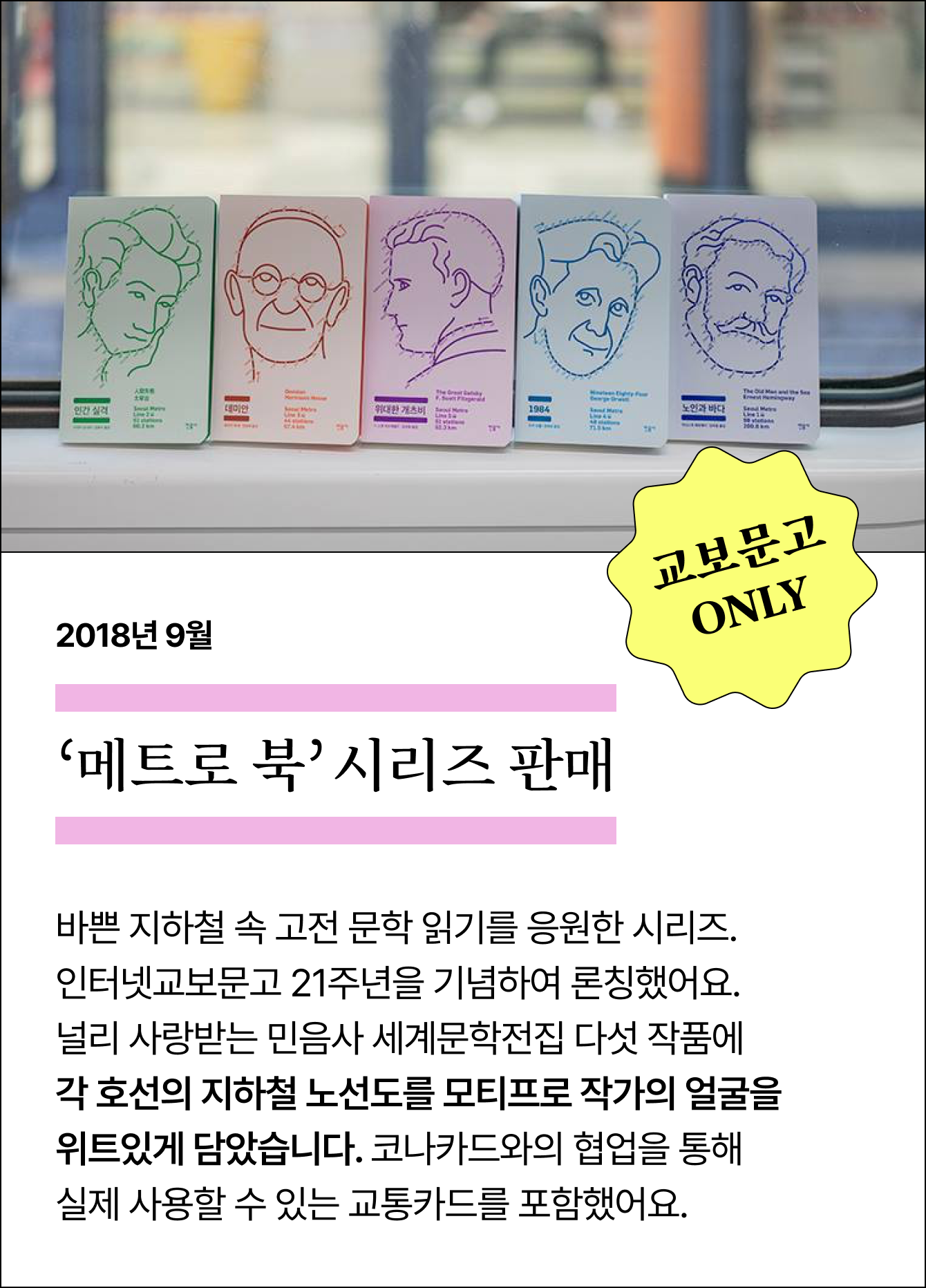 2018년 9월 ‘메트로 북’ 시리즈 판매 | 교보문고 ONLY | 바쁜 지하철 속 고전 문학 읽기를 응원한 시리즈. 인터넷교보문고 21주년을 기념하여 론칭했어요. 널리 사랑받는 민음사 세계문학전집 다섯 작품에 각 호선의 지하철 노선도를 모티프로 작가의 얼굴을 위트있게 담았습니다. 코나카드와의 협업을 통해 실제 사용할 수 있는 교통카드를 포함했어요.