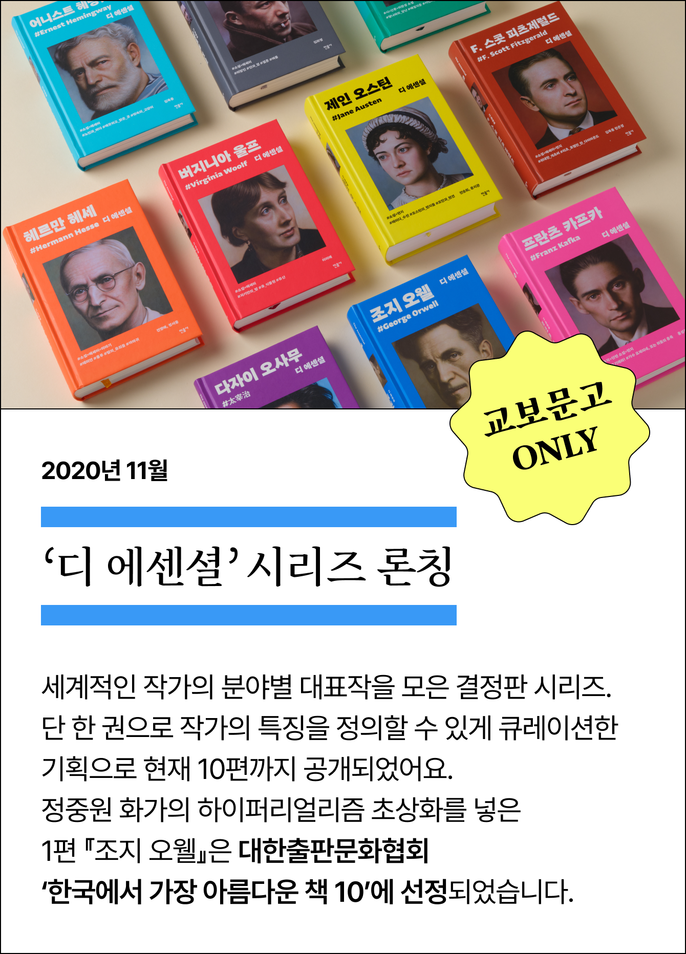2020년 11월 ‘디 에센셜’ 시리즈 론칭 | 교보문고 ONLY | 세계적인 작가의 분야별 대표작을 모은 결정판 시리즈. 단 한 권으로 작가의 특징을 정의할 수 있게 큐레이션한 기획으로 현재 10편까지 공개되었어요. 정중원 화가의 하이퍼리얼리즘 초상화를 넣은 1편 『조지 오웰』은 대한출판문화협회 ‘한국에서 가장 아름다운 책 10’에 선정되었습니다.