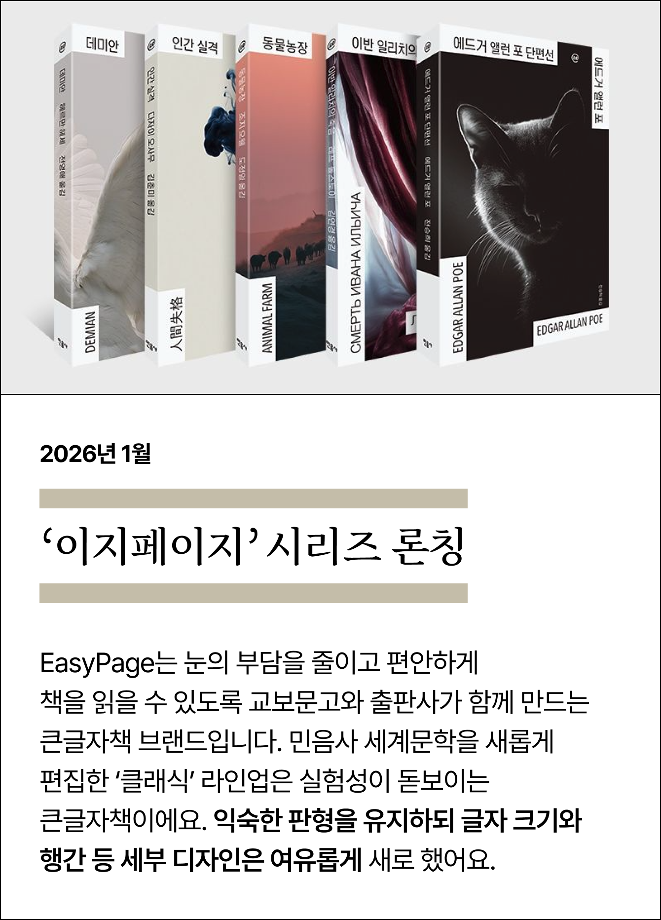 2026년 1월 이지페이지’ 시리즈 론칭 | 교보문고 ONLY | EasyPage는 눈의 부담을 줄이고 편안하게 책을 읽을 수 있도록 교보문고와 출판사가 함께 만드는 큰글자책 브랜드입니다. 민음사 세계문학을 새롭게 편집한 ‘클래식’ 라인업은 실험성이 돋보이는 큰글자책이에요. 익숙한 판형을 유지하되 글자 크기와 행간 등 세부 디자인은 여유롭게 새로 했어요.