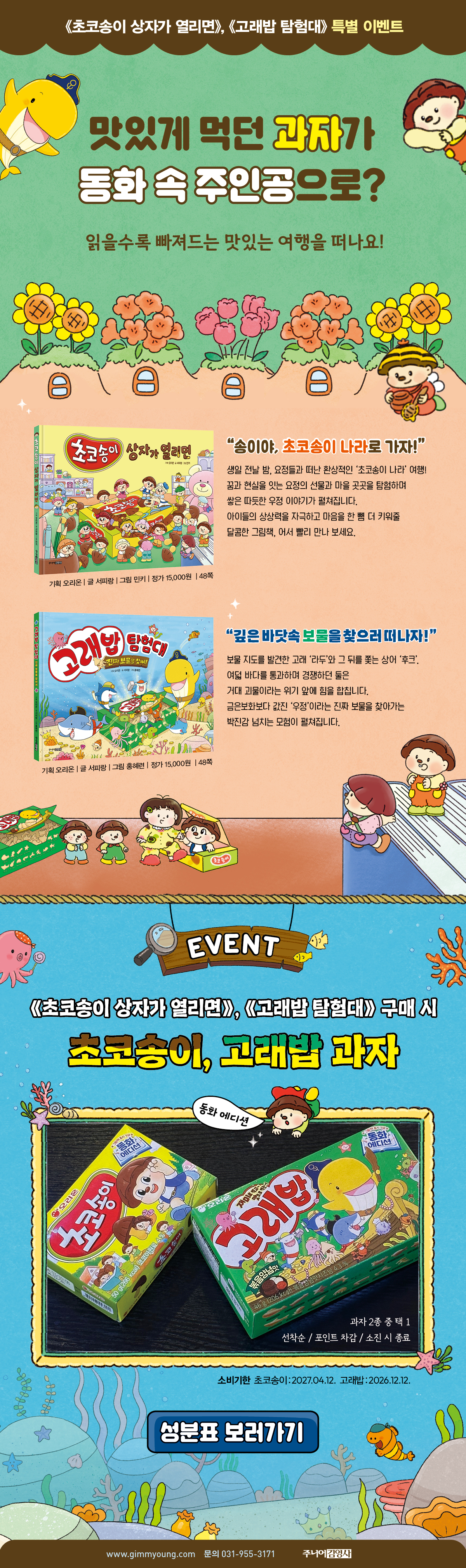 ≪초코송이 상자가 열리면≫, ≪고래밥 탐험대≫ 특별 이벤트 | 맛있게 먹던 과자가 동화 속 주인공으로? 읽을수록 빠져드는 맛있는 여행을 떠나요! | EVENT ≪초코송이 상자가 열리면≫, ≪고래밥 탐험대≫ 구매 시 초코송이, 고래밥 과자 | 과자 2종 중 택1 | 선착순/포인트 차감/소진 시 종료 | 소비기한 초코송이: 2027.04.12. 고래밥: 2026.12.12. | 문의 031-955-3171 주니어 김영사
