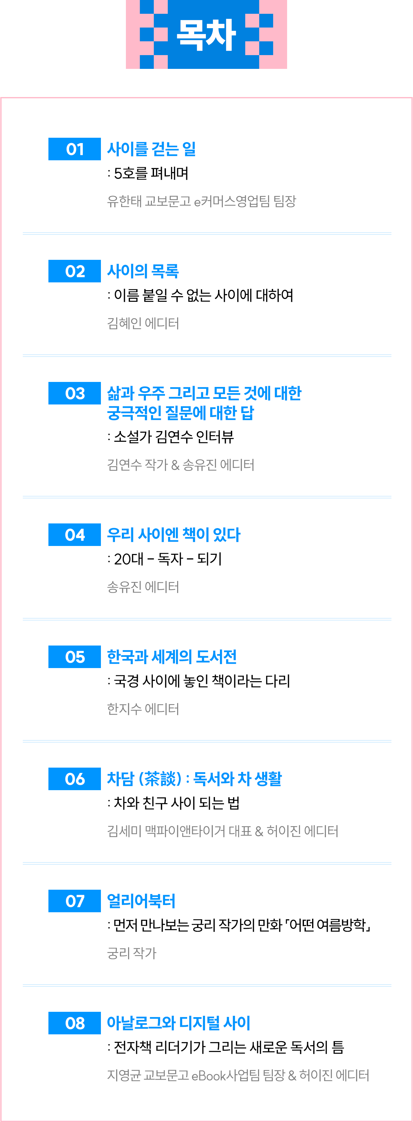 목차 | 01 사이를 걷는 일: 5호를 펴내며 / 유한태 교보문고 e커머스영업팀 팀장 | 02 사이의 목록: 이름 붙일 수 없는 사이에 대하여 / 김혜인 에디터 | 03 삶과 우주 그리고 모든 것에 대한 궁극적인 질문에 대한 답: 소설가 김연수 인터뷰 / 김연수 작가 & 송유진 에디터 | 04 우리 사이엔 책이 있다: 20대 - 독자 - 되기 / 송유진 에디터 | 05 한국과 세계의 도서전: 국경 사이에 놓인 책이라는 다리 / 한지수 에디터 | 06 차담 (茶談) : 독서와 차생활: 차와 친구 사이 되는 법 / 김세미 맥파이앤타이거 대표 & 허이진 에디터 | 07 얼리어북터: 먼저 만나보는 궁리 작가의 만화 「어떤 여름방학」 / 궁리 작가 | 08 아날로그와 디지털 사이: 전자책 리더기가 그리는 새로운 독서의 틈 / 지영균 교보문고 eBook사업팀 팀장 & 허이진 에디터