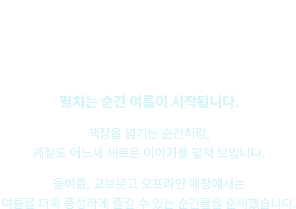 펼치면, 여름 | 펼치는 순간 여름이 시작됩니다. 책장을 넘기는 순간처럼, 계절도 어느새 새로운 이야기를 펼쳐 보입니다. 올여름, 교보문고 오프라인 매장에서는 여름을 더욱 풍성하게 즐길 수 있는 순간들을 준비했습니다.