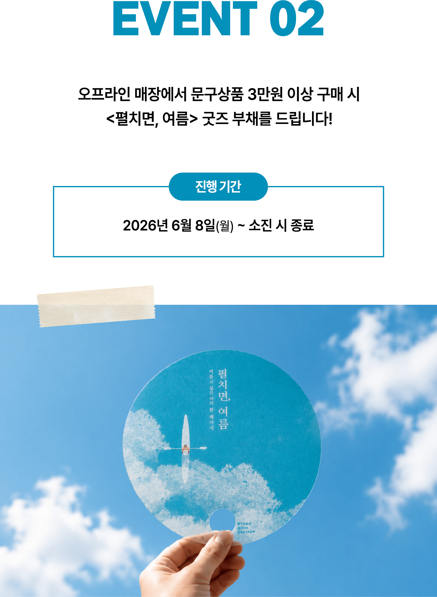 EVENT 02. 오프라인 매장에서 문구상품 3만원 이상 구매 시 펼치면 여름 굿즈 부채를 드립니다! 진행기간: 2026년 6월 8일(월)~소진 시 종료
