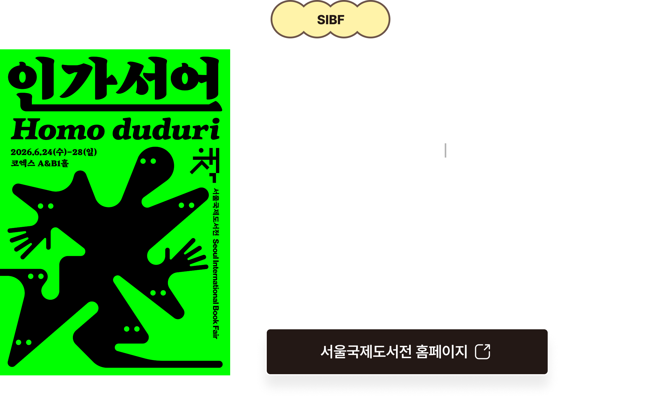 SIBF 2026 서울국제도서전 | 인간선언 Homo duduri 2026.6.24(수) – 6.28(일)ㅣ코엑스 A&B1홀 | 서울국제도서전은 출판사, 저자, 독자가 한자리에서 만나는 대한민국 최대의 책 축제입니다. 올해 도서전은 AI 시대에 주어진 답에 안주하지 않고, 아직 존재하지 않는 세계의 문을 두드리는 ‘질문하는 인간(호모 두두리)’을 이야기합니다.