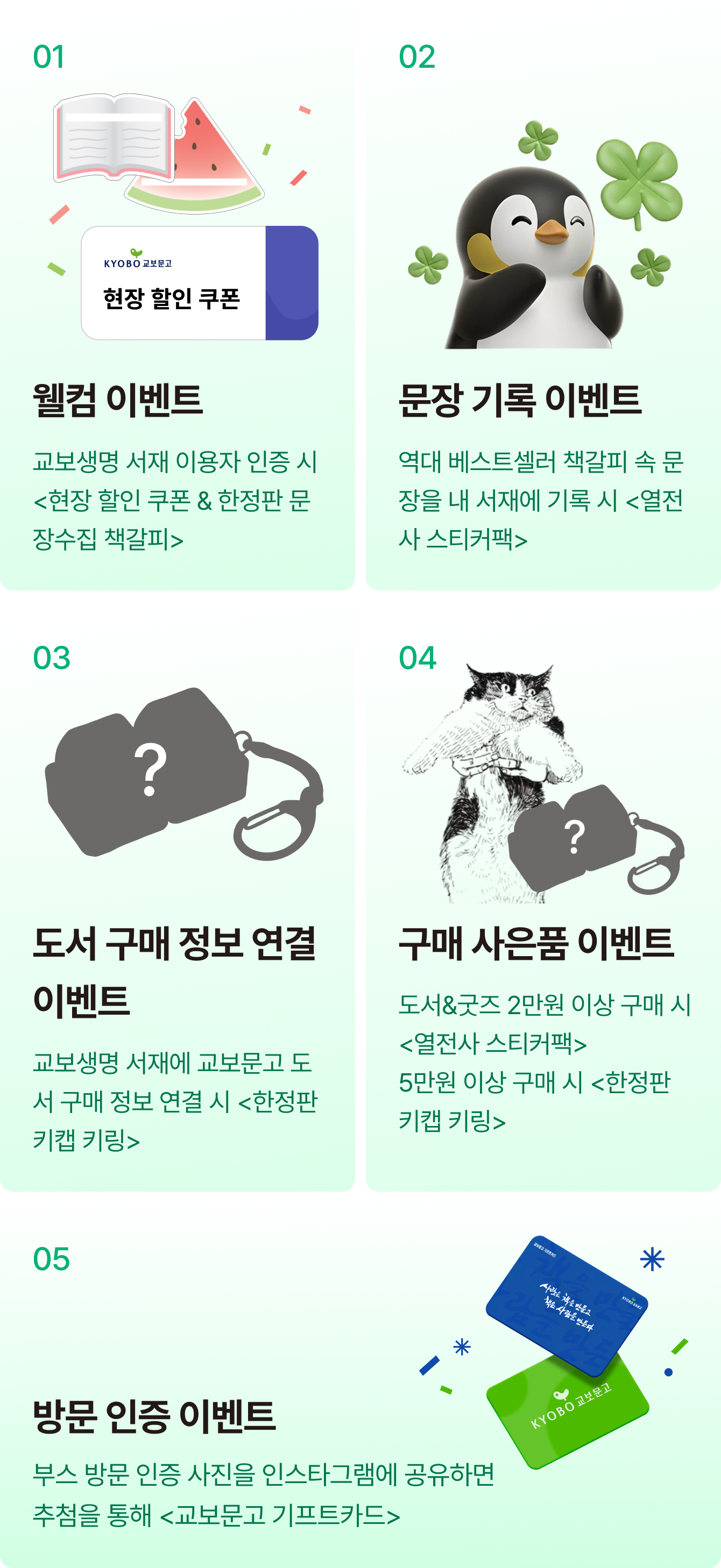 01 현장 할인쿠폰 5,000원 웰컴 이벤트 교보생명 서재 이용자 인증 시 <5,000원 현장 할인 쿠폰 & 한정판 문장수집 책갈피> | 02 문장 기록 이벤트 역대 베스트셀러 책갈피 속 문장을 서재에 기록 시 <열전사 스티커팩> | 03 도서 연결이벤트 서재에 교보문고 도서 구매 정보 연결 시 <한정판 키캡 키링> | 04 구매 사은품 이벤트 도서&굿즈 2만원 이상 구매 시 <열전사 스티커팩> 5만원 이상 구매 시 <한정판 키캡 키링> | 05 방문 인증 이벤트 부스 방문 인증 사진을 인스타그램에 공유 시 추첨을 통해 <교보문고 기프트카드>