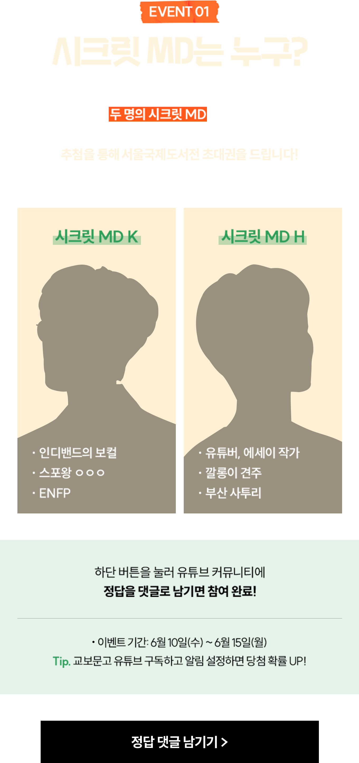 EVENT 1 시크릿 MD는 누구? | 서울국제도서전 곳곳을 누비며 맞춤 책장 큐레이션을 수행할 두 명의 시크릿 MD는 누구일까요? 정답을 맞혀주신 분들 중 추첨을 통해 서울국제도서전 초대권을 드립니다! | 시크릿 MD K -인디밴드의 보컬 -스포왕 ㅇㅇㅇ -ENFP | 시크릿 MD H -유튜버, 에세이 작가 -깔롱이 견주 -부산 사투리 | 하단 버튼을 눌러 유튜브 커뮤니티에 정답을 댓글로 남기면 참여 완료! 이벤트 기간: 6월 10일(수) ~ 6월 15일(월) TIP. 교보문고 유튜브 구독하고 알림 설정하면 당첨 확률 UP!