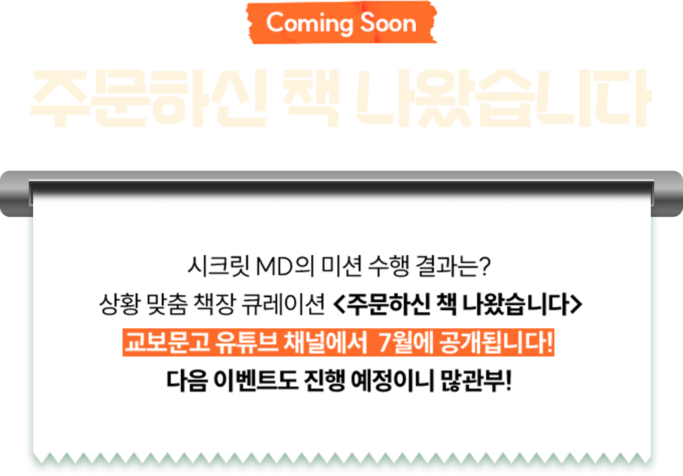 Coming Soon 주문하신 책 나왔습니다 | 시크릿 MD의 미션 수행 결과는? 상황 맞춤 책장 큐레이션 <주문하신 책 나왔습니다> 교보문고 유튜브 채널에서  7월에 공개됩니다! 다음 이벤트도 진행 예정이니 많관부!