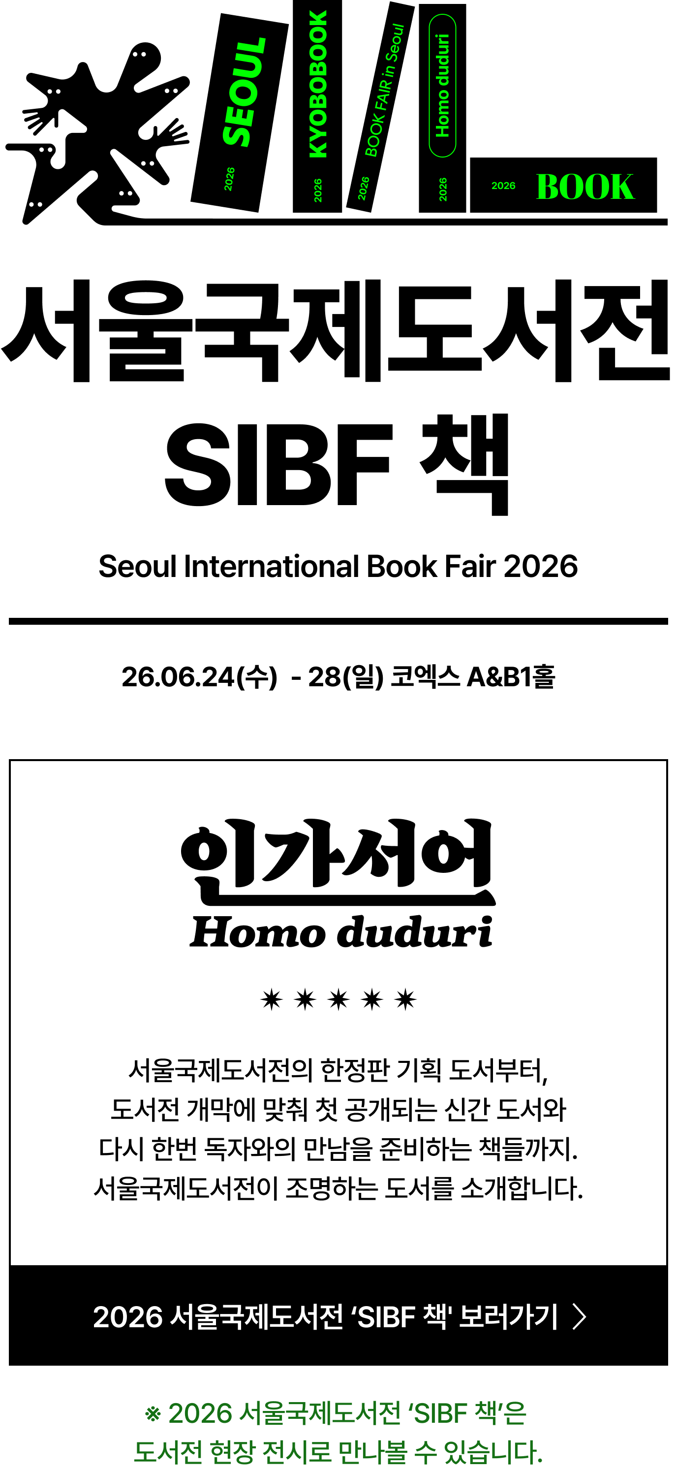 서울국제도서전 SIBF 책 Seoul International Book Fair 2026 | 26.06.24(수)  - 28(일) 코엑스 A&B1홀 | 인간선언 Homo Huduri 서울국제도서전의 한정판 기획 도서부터, 도서전 개막에 맞춰 첫 공개되는 신간 도서와 다시 한번 독자와의 만남을 준비하는 책들까지. 서울국제도서전이 조명하는 도서를 소개합니다. | ※ 2026 서울국제도서전 ‘SIBF 책’은 도서전 현장 전시로 만나볼 수 있습니다.