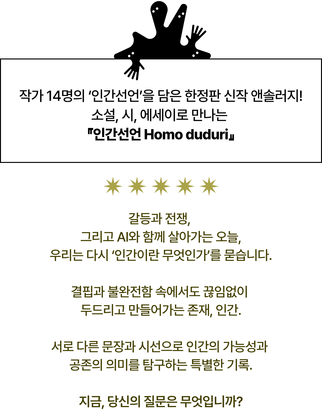 작가 14명의 ‘인간선언’을 담은 한정판 신작 앤솔러지! 소설, 시, 에세이로 만나는 『인간선언 Homo duduri』 갈등과 전쟁, 그리고 AI와 함께 살아가는 오늘, 우리는 다시 ‘인간이란 무엇인가’를 묻습니다. 결핍과 불완전함 속에서도 끊임없이 두드리고 만들어가는 존재, 인간. 서로 다른 문장과 시선으로 인간의 가능성과 공존의 의미를 탐구하는 특별한 기록. 지금, 당신의 질문은 무엇입니까?