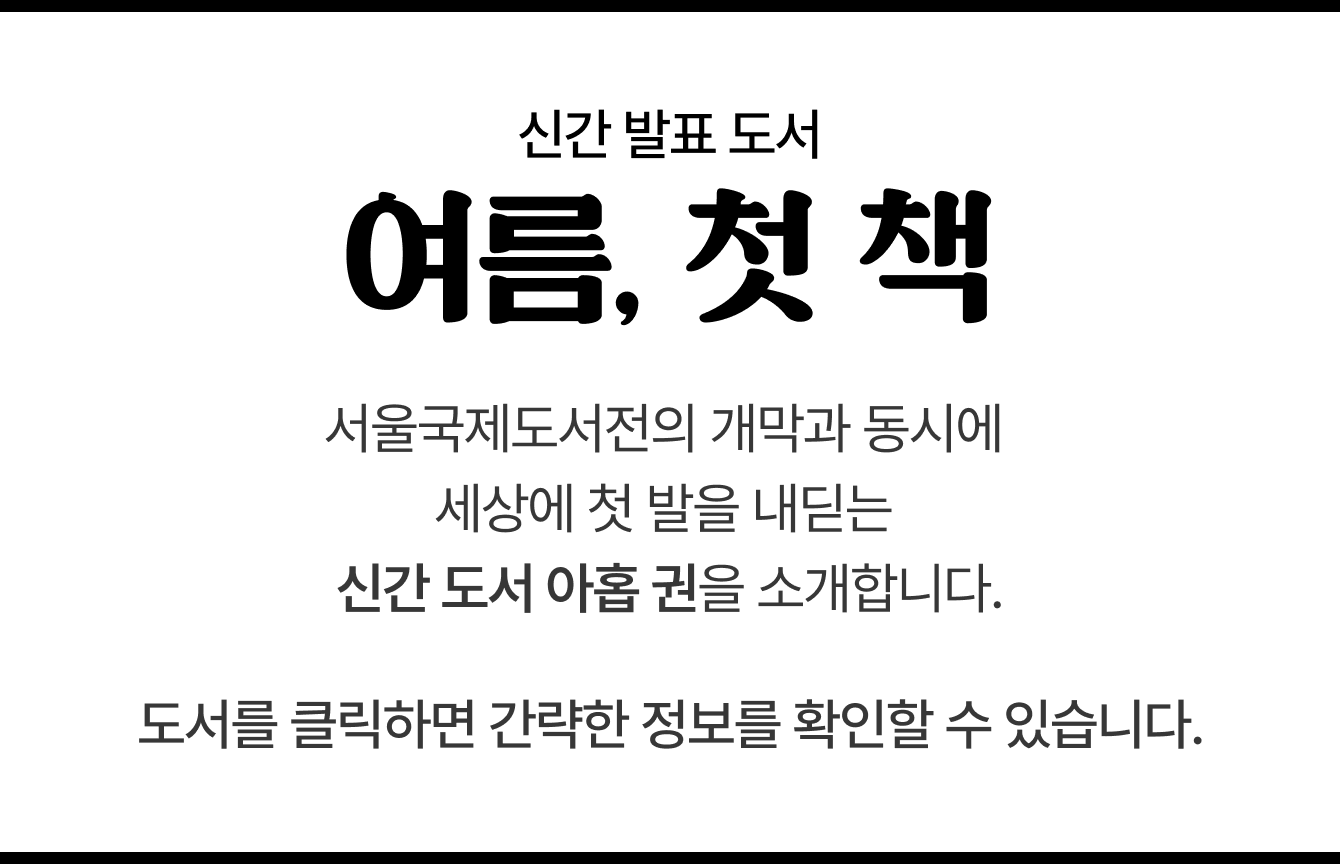 신간 발표 도서 | 여름, 첫 책 | 서울국제도서전의 개막과 동시에 세상에 첫 발을 내딛는 신간 도서 아홉 권을 소개합니다. 도서를 클릭하면 간략한 정보를 확인할 수 있습니다.