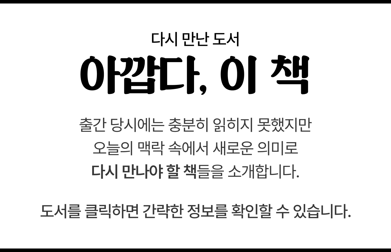 다시 만난 도서 | 아깝다, 이 책 | 출간 당시에는 충분히 읽히지 못했지만 오늘의 맥락 속에서 새로운 의미로 다시 만나야 할 책들을 소개합니다. 도서를 클릭하면 간략한 정보를 확인할 수 있습니다.