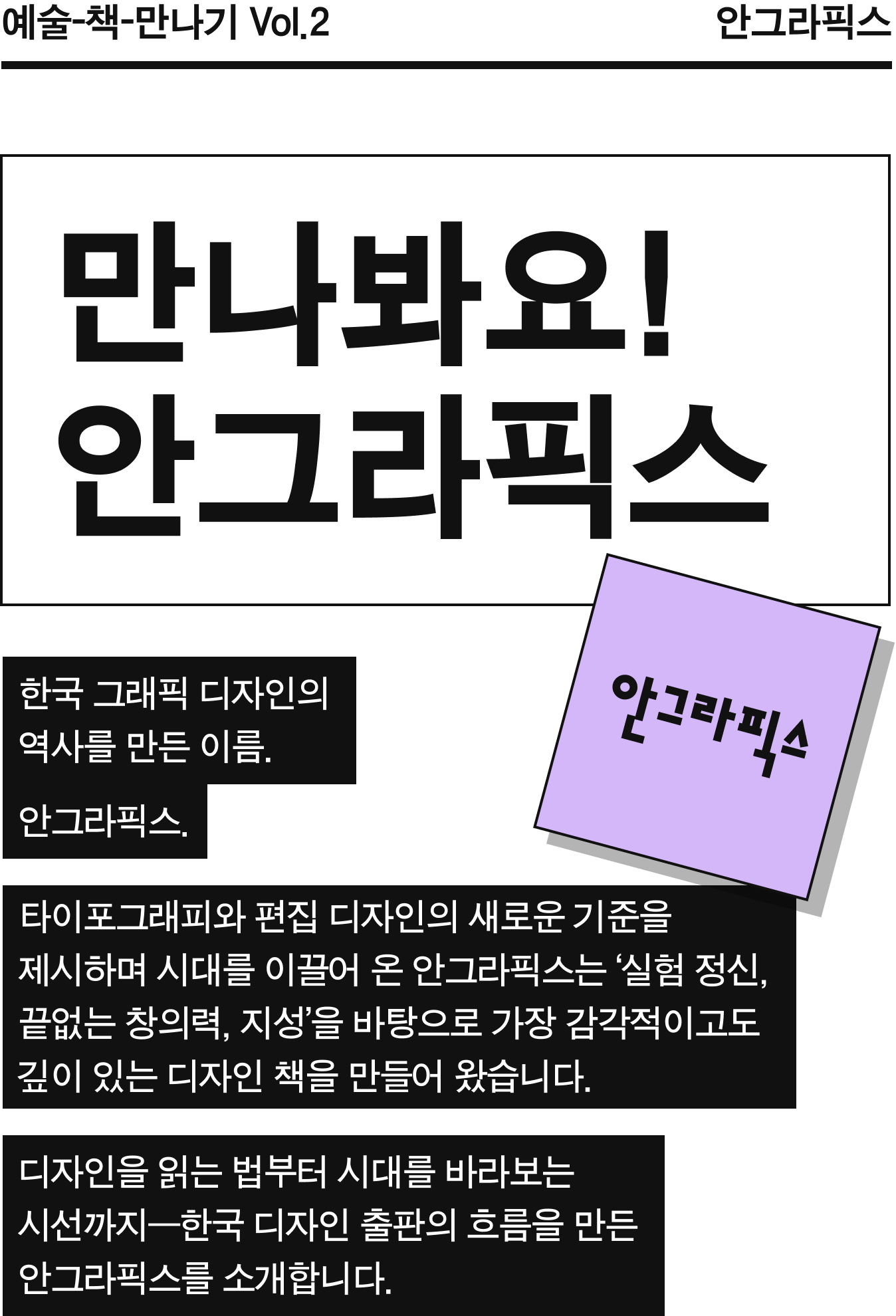 만나봐요! 안그라픽스 | 한국 그래픽 디자인의 역사를 만든 이름, 안그라픽스. 타이포그래피와 편집 디자인의 새로운 기준을 제시하며 시대를 이끌어 온 안그라픽스는 ‘실험 정신, 끝없는 창의력, 지성’을 바탕으로 가장 감각적이고도 깊이 있는 디자인 책을 만들어 왔습니다. 디자인을 읽는 법부터 시대를 바라보는 시선까지—한국 디자인 출판의 흐름을 만든 안그라픽스를 소개합니다. 