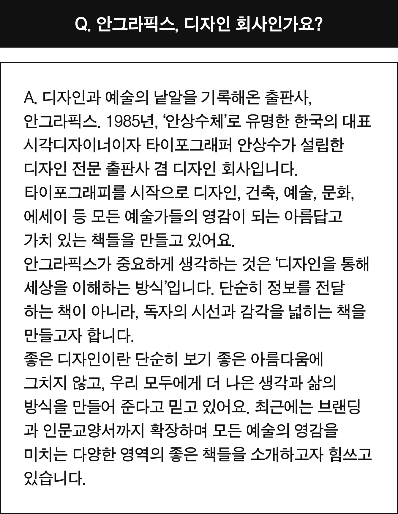 Q. 안그라픽스, 디자인 회사인가요? | A. 디자인과 예술의 낱알을 기록해온 출판사, 안그라픽스. 1985년, ‘안상수체’로 유명한 한국의 대표 시각디자이너이자 타이포그래퍼 안상수가 설립한 디자인 전문 출판사 겸 디자인 회사입니다. 타이포그래피를 시작으로 디자인, 건축, 예술, 문화, 에세이 등 모든 예술가들의 영감이 되는 아름답고 가치 있는 책들을 만들고 있어요. 안그라픽스가 중요하게 생각하는 것은 ‘디자인을 통해 세상을 이해하는 방식’입니다. 단순히 정보를 전달하는 책이 아니라, 독자의 시선과 감각을 넓히는 책을 만들고자 합니다. 좋은 디자인이란 단순히 보기 좋은 아름다움에 그치지 않고, 우리 모두에게 더 나은 생각과 삶의 방식을 만들어 준다고 믿고 있어요. 최근에는 브랜딩과 인문교양서까지 확장하며 모든 예술의 영감을 미치는 다양한 영역의 좋은 책들을 소개하고자 힘쓰고 있습니다.