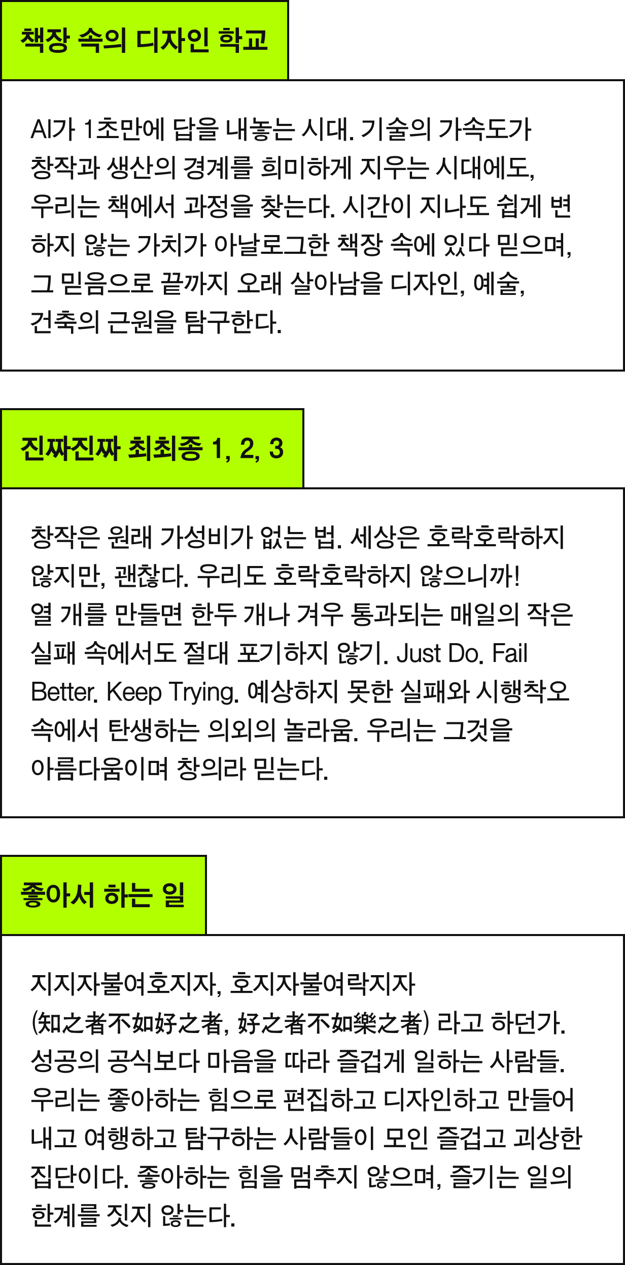 책장 속의 디자인 학교 - AI가 1초만에 답을 내놓는 시대. 기술의 가속도가 창작과 생산의 경계를 희미하게 지우는 시대에도, 우리는 책에서 과정을 찾는다. 시간이 지나도 쉽게 변하지 않는 가치가 아날로그한 책장 속에 있다 믿으며, 그 믿음으로 끝까지 오래 살아남을 디자인, 예술,  건축의 근원을 탐구한다. | 진짜진짜 최최종 1, 2, 3 - 창작은 원래 가성비가 없는 법. 세상은 호락호락하지 않지만, 괜찮다. 우리도 호락호락하지 않으니까! 열 개를 만들면 한두 개나 겨우 통과되는 매일의 작은 실패 속에서도 절대 포기하지 않기. Just Do. Fail Better. Keep Trying. 예상하지 못한 실패와 시행착오 속에서 탄생하는 의외의 놀라움. 우리는 그것을  아름다움이며 창의라 믿는다. | 좋아서 하는 일 - 지지자불여호지자, 호지자불여락지자 (知之者不如好之者, 好之者不如樂之者) 라고 하던가. 성공의 공식보다 마음을 따라 즐겁게 일하는 사람들. 우리는 좋아하는 힘으로 편집하고 디자인하고 만들어내고 여행하고 탐구하는 사람들이 모인 즐겁고 괴상한 집단이다. 좋아하는 힘을 멈추지 않으며, 즐기는 일의 한계를 짓지 않는다.