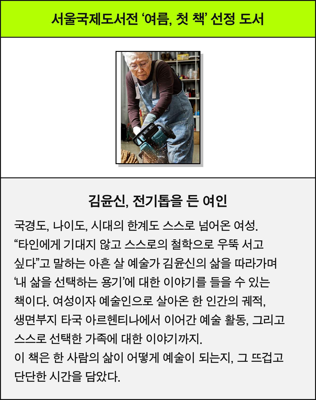 서울국제도서전 ‘여름, 첫 책 선정 도서 | 김윤신, 전기톱을 든 여인 | 국경도, 나이도, 시대의 한계도 스스로 넘어온 여성. “타인에게 기대지 않고 스스로의 철학으로 우뚝 서고 싶다”고 말하는 아흔 살 예술가 김윤신의 삶을 따라가며 ‘내 삶을 선택하는 용기’에 대한 이야기를 들을 수 있는 책이다. 여성이자 예술인으로 살아온 한 인간의 궤적, 생면부지 타국 아르헨티나에서 이어간 예술 활동, 그리고 스스로 선택한 가족에 대한 이야기까지. 이 책은 한 사람의 삶이 어떻게 예술이 되는지, 그 뜨겁고 단단한 시간을 담았다.
