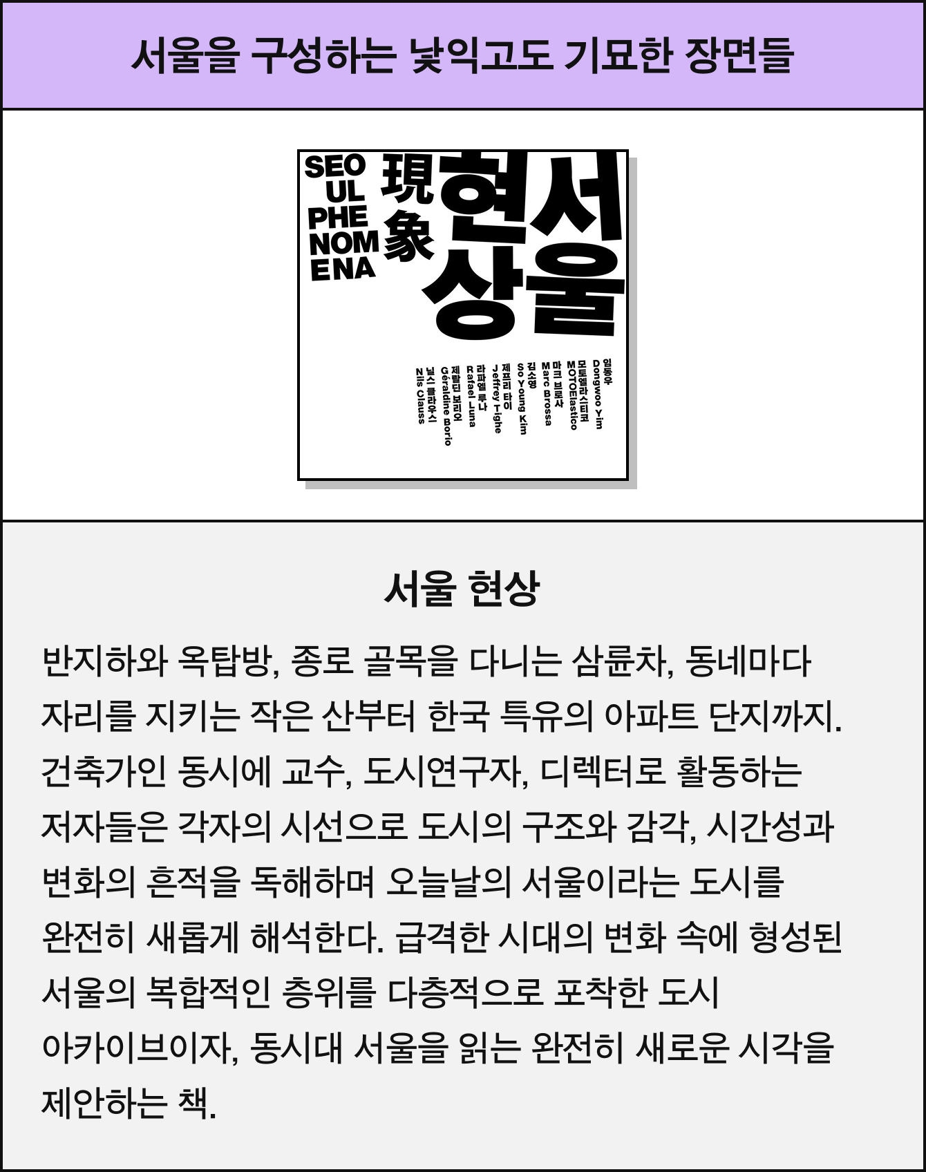 서울을 구성하는 낯익고도 기묘한 장면들 | 서울 현상 | 반지하와 옥탑방, 종로 골목을 다니는 삼륜차, 동네마다 자리를 지키는 작은 산부터 한국 특유의 아파트 단지까지. 건축가인 동시에 교수, 도시연구자, 디렉터로 활동하는 저자들은 각자의 시선으로 도시의 구조와 감각, 시간성과 변화의 흔적을 독해하며 오늘날의 서울이라는 도시를 완전히 새롭게 해석한다. 급격한 시대의 변화 속에 형성된 서울의 복합적인 층위를 다층적으로 포착한 도시 아카이브이자, 동시대 서울을 읽는 완전히 새로운 시각을 제안하는 책.