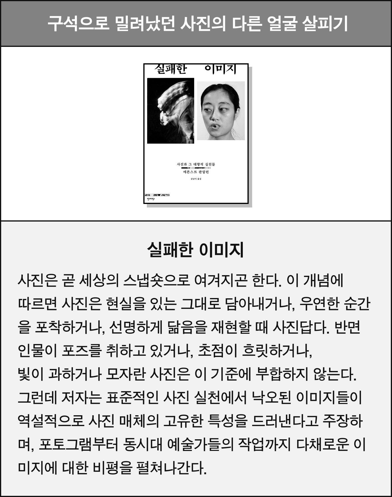 구석으로 밀려났던 사진의 다른 얼굴 살피기 | 실패한 이미지 | 사진은 곧 세상의 스냅숏으로 여겨지곤 한다. 이 개념에 따르면 사진은 현실을 있는 그대로 담아내거나, 우연한 순간을 포착하거나, 선명하게 닮음을 재현할 때 사진답다. 반면 인물이 포즈를 취하고 있거나, 초점이 흐릿하거나, 빛이 과하거나 모자란 사진은 이 기준에 부합하지 않는다. 그런데 저자는 표준적인 사진 실천에서 낙오된 이미지들이 역설적으로 사진 매체의 고유한 특성을 드러낸다고 주장하며, 포토그램부터 동시대 예술가들의 작업까지 다채로운 이미지에 대한 비평을 펼쳐나간다.