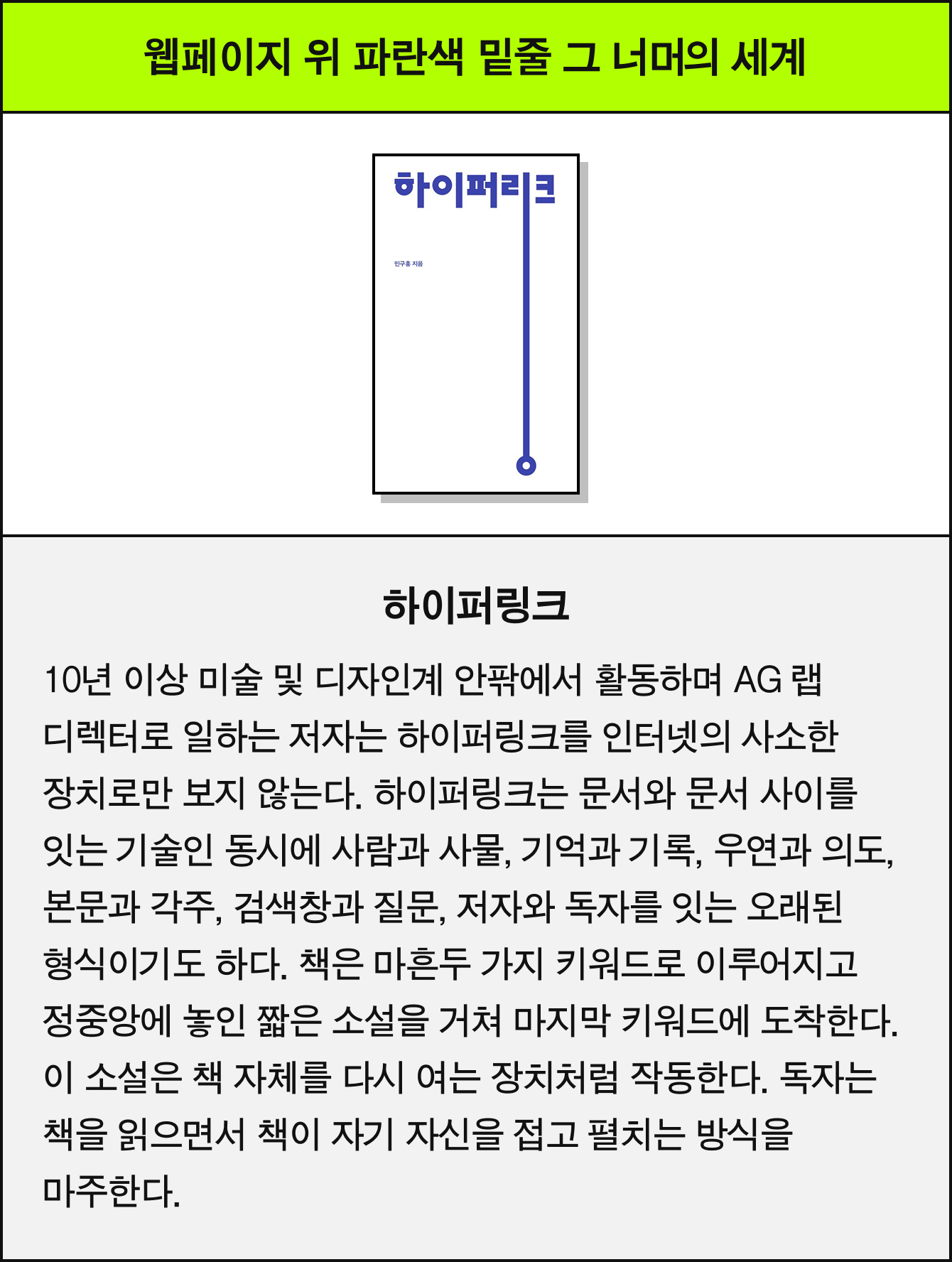웹페이지 위 파란색 밑줄 그 너머의 세계 | 하이퍼링크 |10년 이상 미술 및 디자인계 안팎에서 활동하며 AG 랩 디렉터로 일하는 저자는 하이퍼링크를 인터넷의 사소한 장치로만 보지 않는다. 하이퍼링크는 문서와 문서 사이를 잇는 기술인 동시에 사람과 사물, 기억과 기록, 우연과 의도, 본문과 각주, 검색창과 질문, 저자와 독자를 잇는 오래된 형식이기도 하다. 책은 마흔두 가지 키워드로 이루어지고 정중앙에 놓인 짧은 소설을 거쳐 마지막 키워드에 도착한다. 이 소설은 책 자체를 다시 여는 장치처럼 작동한다. 독자는 책을 읽으면서 책이 자기 자신을 접고 펼치는 방식을 마주한다.