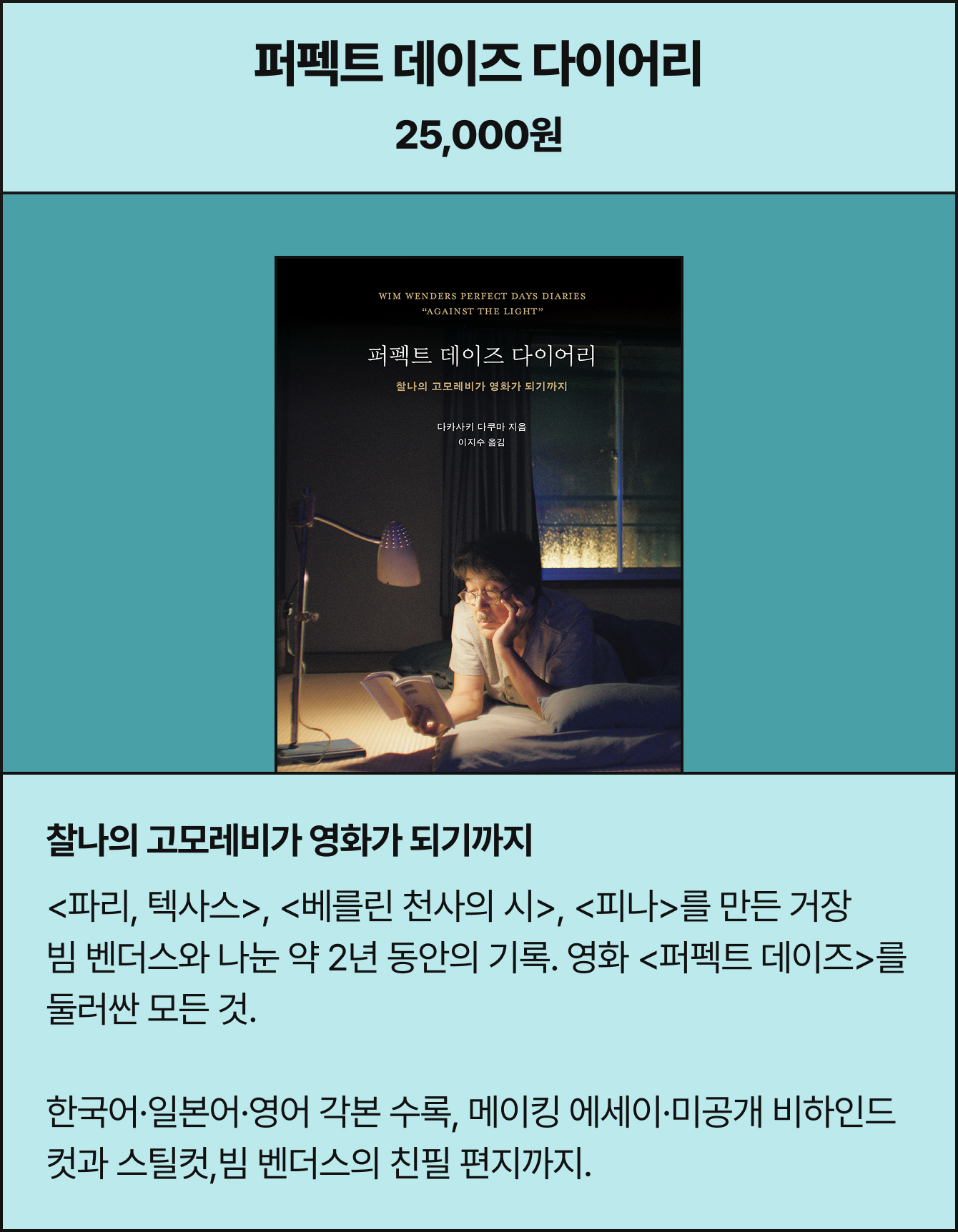 퍼펙트 데이즈 다이어리 25,000원 | 찰나의 고모레비가 영화가 되기까지 <파리, 텍사스>, <베를린 천사의 시>, <피나>를 만든 거장 빔 벤더스와 나눈 약 2년 동안의 기록. 영화 <퍼펙트 데이즈>를 둘러싼 모든 것. 한국어·일본어·영어 각본 수록, 메이킹 에세이·미공개 비하인드 컷과 스틸컷,빔 벤더스의 친필 편지까지.