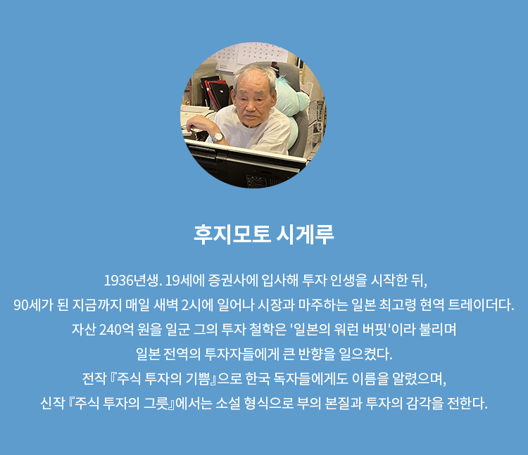 후지모토 시게루 | 1936년생. 19세에 증권사에 입사에 투자 인생을 시작한 뒤, 90세가 된 지금까지 매일 새벽 2시에 일어나 시장과 마주하는 일본 최고령 현역 트레이더다. 자산 240억 원을 일군 그의 투자 철학은 '일본의 워런 버핏'이라 불리며 일본 전역의 투자자들에게 큰 반향을 일으켰다. 전작 『주식 투자의 기쁨』으로 한국 독자들에게도 이름을 알렸으며, 신작 『주식 투자의 그릇』에서는 소설 형식으로 부의 본질과 투자의 감각을 전한다.
