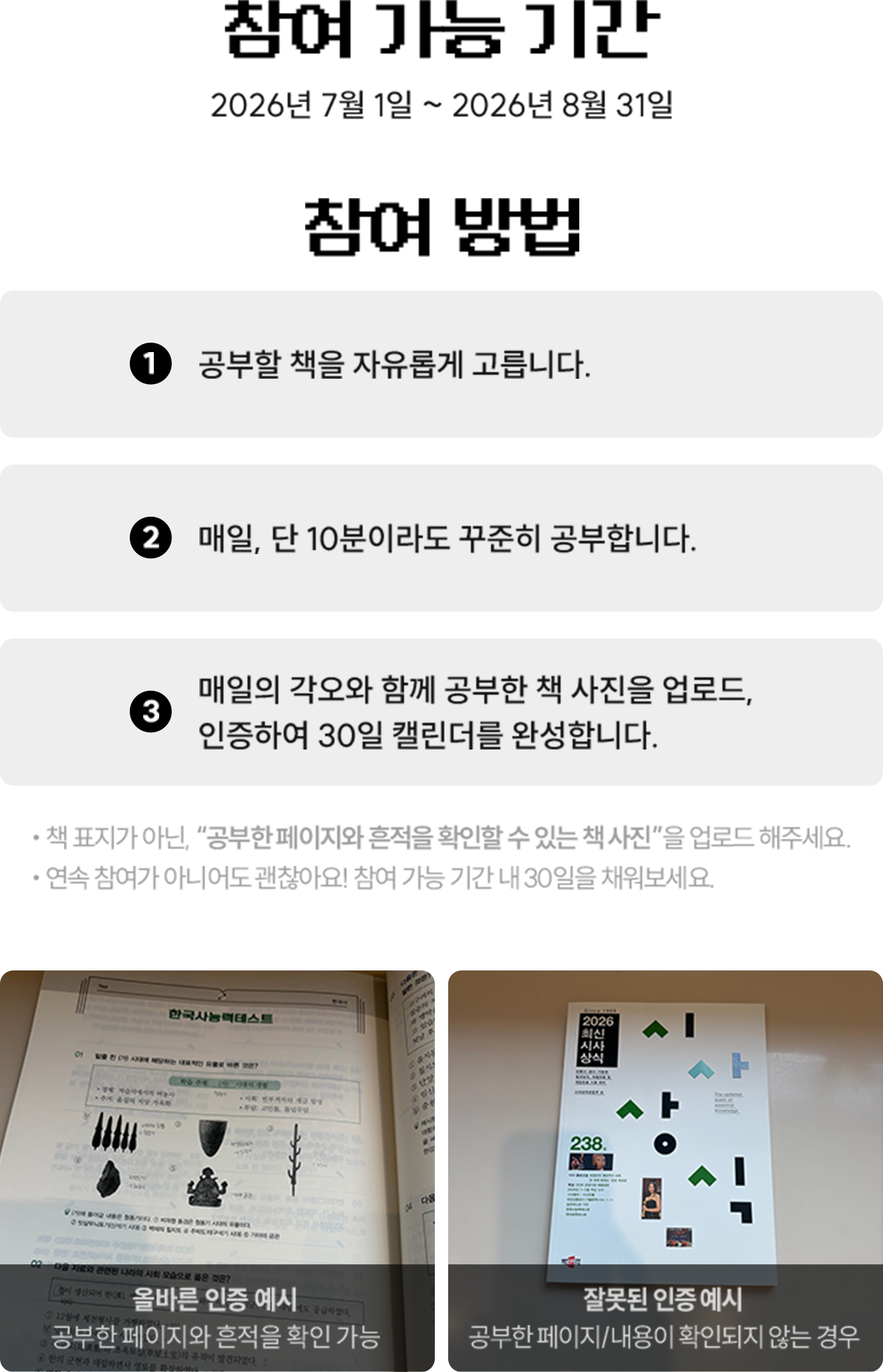 ⌚ 참여 가능 기간 2026년 7월 1일 ~ 2026년 8월 31일 | ✍ 참여 방법  1. 공부할 책을 자유롭게 고릅니다. 2. 매일, 단 10분이라도 꾸준히 공부합니다. 3. 매일의 각오와 함께 공부한 책 사진을 업로드, 인증하여 30일 캘린더를 완성합니다. - 책 표지가 아닌, “공부한 페이지와 흔적을 확인할 수 있는 책 사진”을 업로드 해주세요. - 연속 참여가 아니어도 괜찮아요! 참여 가능 기간 내 30일을 채워보세요. | 올바른 인증 예시: 공부한 페이지와 흔적을 확인 가능 | 잘못된 인증 예시: 공부한 페이지/내용이 확인되지 않는 경우