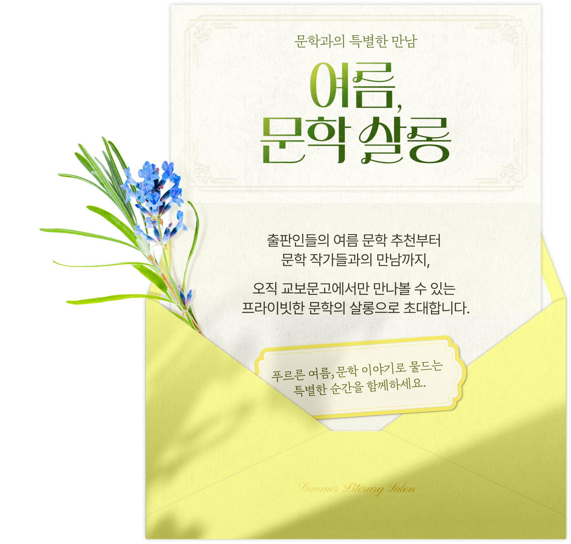 문학과의 특별한 만남 여름, 문학 살롱 | 출판인들의 여름 문학 추천부터 문학 작가들과의 만남까지, 오직 교보문고에서만 만나볼 수 있는 프라이빗한 문학의 살롱으로 초대합니다. 푸르른 여름, 문학 이야기로 물드는 특별한 순간을 함께 하세요.