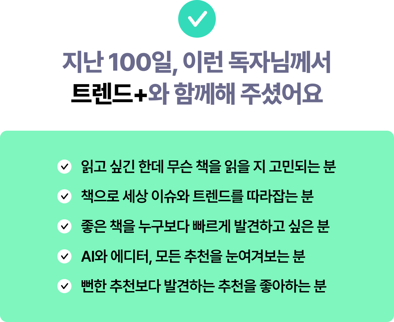 지난 100일, 이런 독자님께서트렌드+와 함께해 주셨어요 | 읽고 싶긴 한데 무슨 책을 읽을 지 고민되는 분 | 책으로 세상 이슈와 트렌드를 따라잡는 분 | 좋은 책을 누구보다 빠르게 발견하고 싶은 분 | AI와 에디터, 모든 추천을 눈여겨보는 분 | 뻔한 추천보다 발견하는 추천을 좋아하는 분