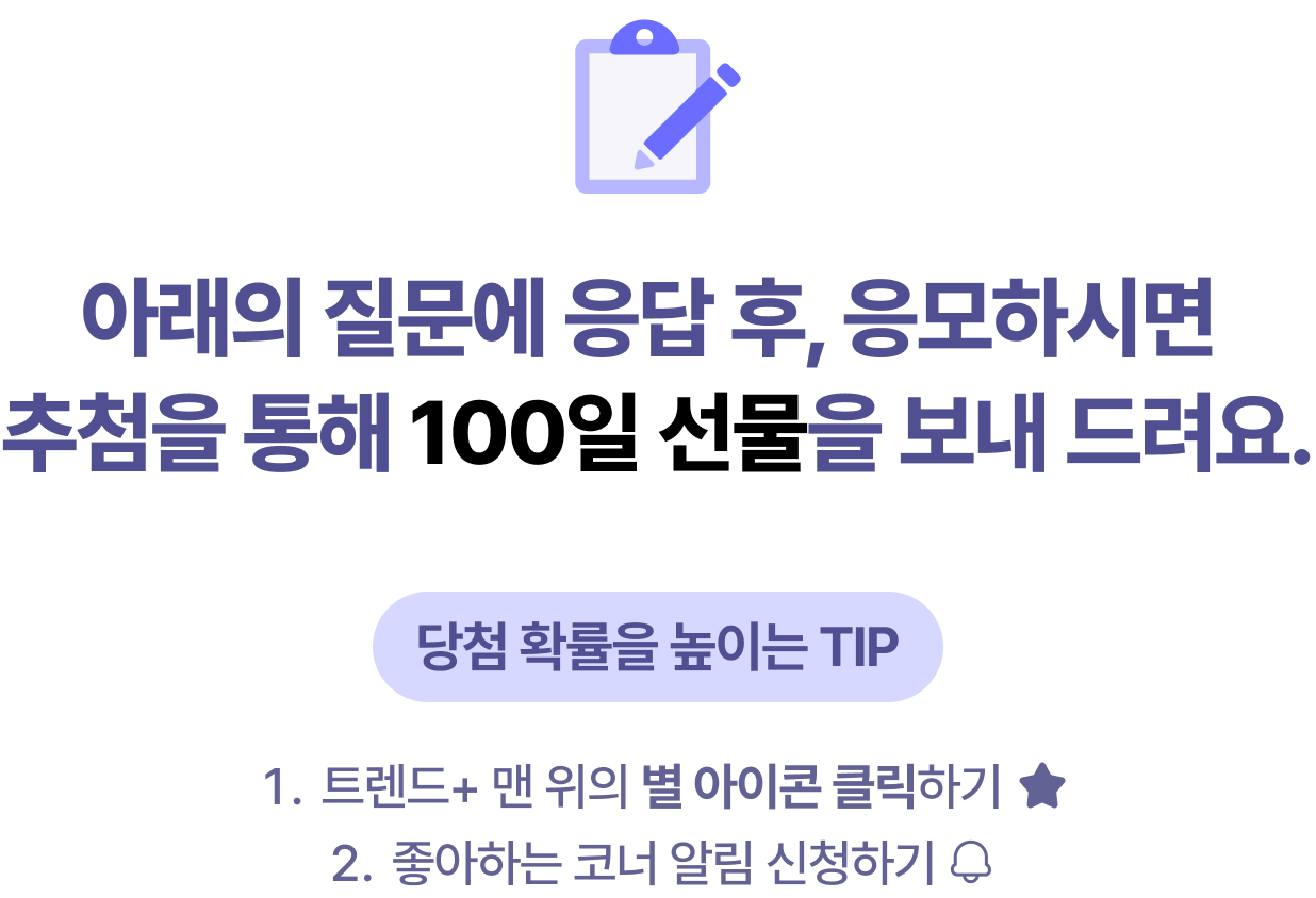 아래의 질문에 응답 후, 응모하시면 추첨을 통해 100일 선물을 보내 드려요. 당첨 확률을 높이는 TIP 1. 트렌드+ 맨 위의 별 아이콘 클릭하기 2.좋아하는 코너 알림 신청하기