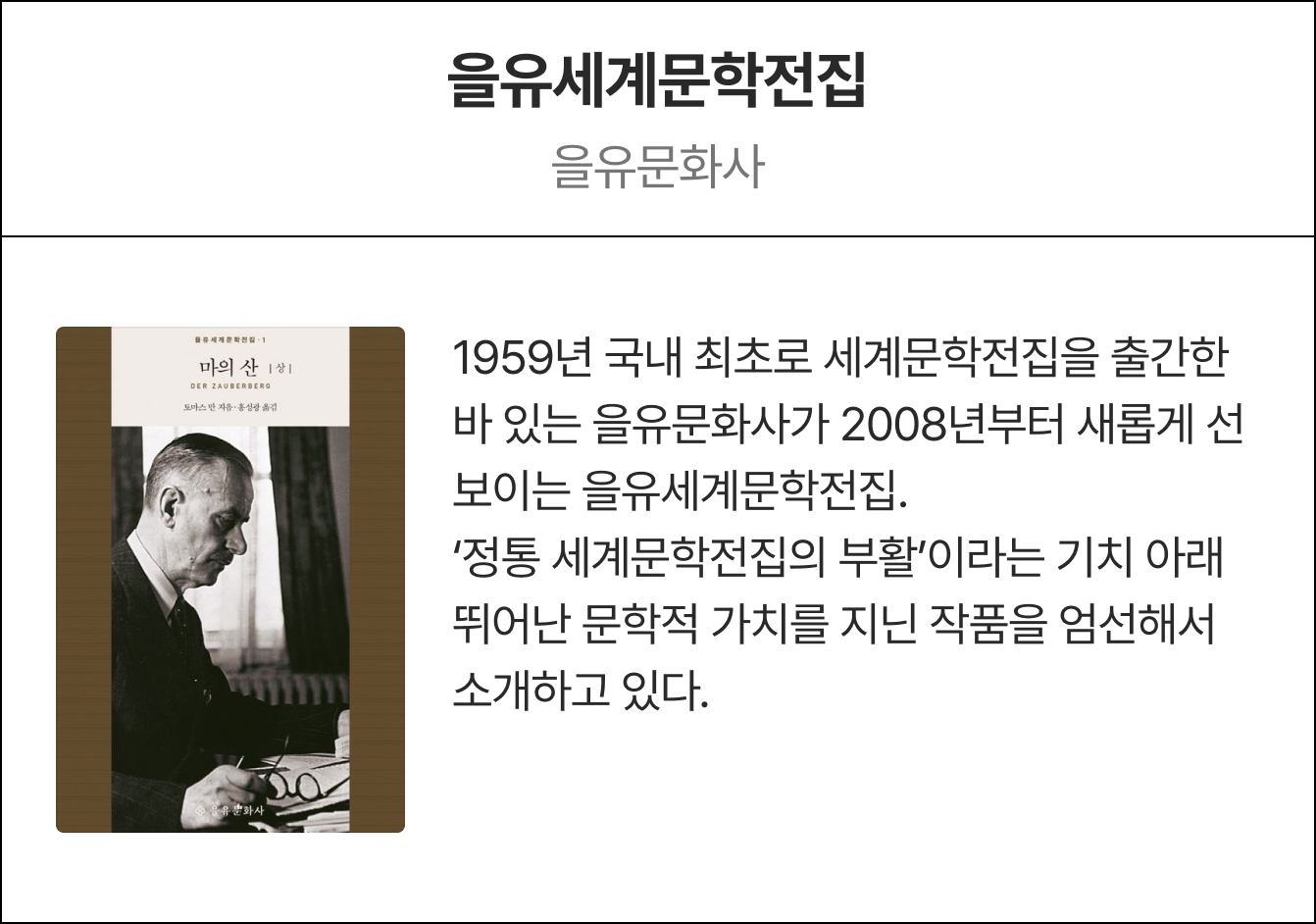 을유세계문학전집 을유문화사 | 1959년 국내 최초로 세계문학전집을 출간한 바 있는 을유문화사가 2008년부터 새롭게 선보이는 을유세계문학전집. ‘정통 세계문학전집의 부활’이라는 기치 아래 뛰어난 문학적 가치를 지닌 작품을 엄선해서 소개하고 있다.