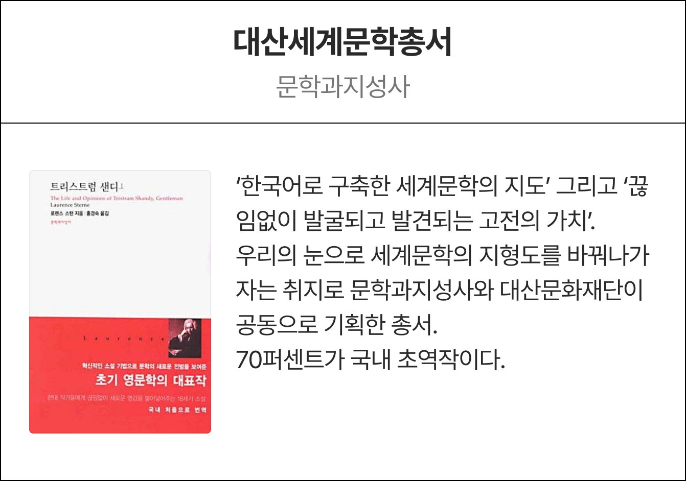 대산세계문학총서 문학과지성사, 대산문화재단 | ‘한국어로 구축한 세계문학의 지도’ 그리고 ‘끊임없이 발굴되고 발견되는 고전의 가치’. 우리의 눈으로 세계문학의 지형도를 바꿔나가자는 취지로 문학과지성사와 대산문화재단이 공동으로 기획한 총서. 70퍼센트가 국내 초역작이다.