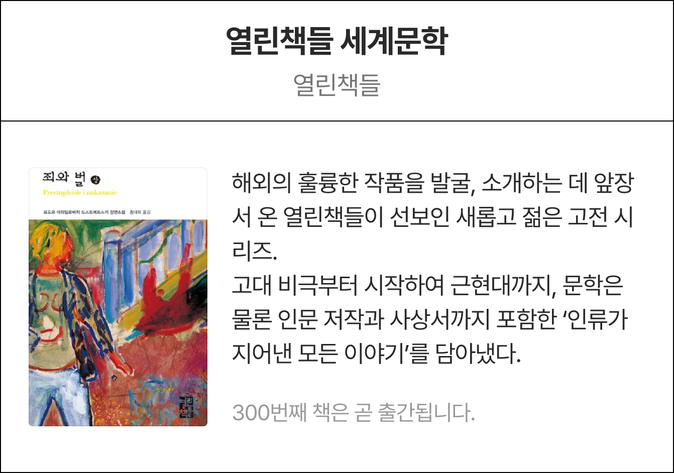 열린책들 세계문학 열린책들 | 해외의 훌륭한 작품을 발굴, 소개하는 데 앞장서 온 열린책들이 선보인 새롭고 젊은 고전 시리즈. 고대 비극부터 시작하여 근현대까지, 문학은 물론 인문 저작과 사상서까지 포함한 '인류가 지어낸 모든 이야기'를 담아냈다.