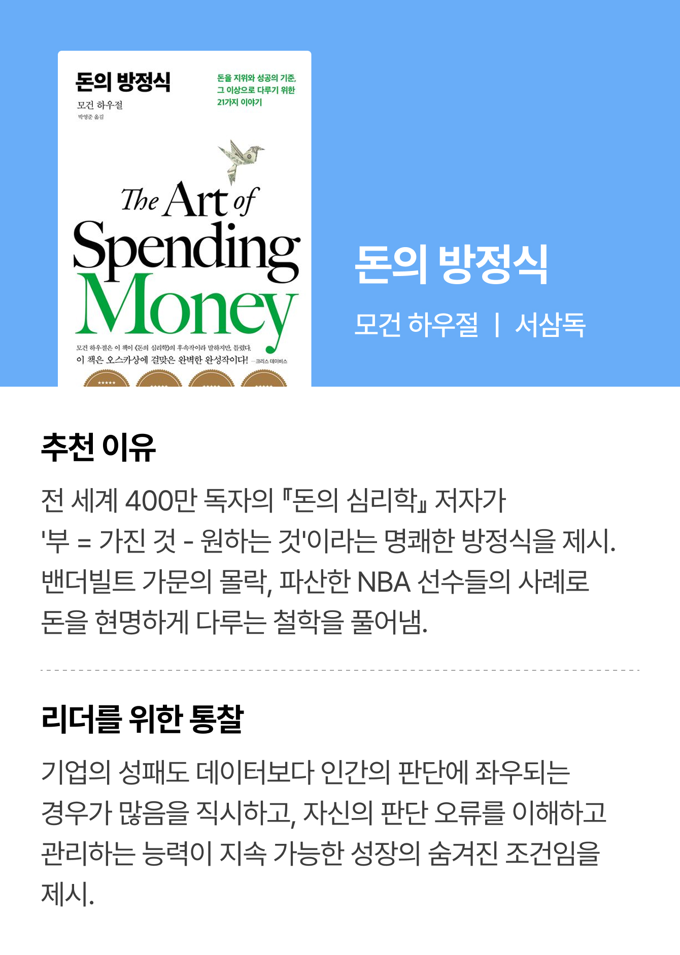 돈의 방정식 | 모건 하우절 ㅣ 서삼독 | 추천 이유: 전 세계 400만 독자의 『돈의 심리학』 저자가 '부 = 가진 것 - 원하는 것'이라는 명쾌한 방정식을 제시. 밴더빌트 가문의 몰락, 파산한 NBA 선수들의 사례로 돈을 현명하게 다루는 철학을 풀어냄. | 리더를 위한 통찰: 기업의 성패도 데이터보다 인간의 판단에 좌우되는 경우가 많음을 직시하고, 자신의 판단 오류를 이해하고 관리하는 능력이 지속 가능한 성장의 숨겨진 조건임을 제시.